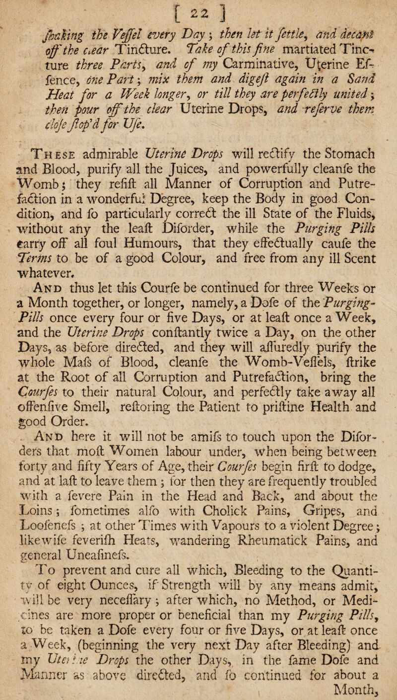 fbnhng the Vefiel every Day ; then let it fettle, and decant off the Ciear TinCture. Take of this fine martiated Tino ture three Parts, and of my Carminative, Uterine Ef~ fence, one Part; mix them and digeft again in a Sand Heat for a Week longer, or till they are perfectly united; then pour off the clear Uterine Drops, and refer ve them doje fl op'd for Ufe. These admirable Uterine Drops will reCtify the Stomach and Blood, purify all the Juices, and powerfully cleanfe the Womb 5 they refill all Manner of Corruption and Putre¬ faction in a wonderful Degree, keep the Body in good Con¬ dition, and fo particularly correCt the ill State of the Fluids, without any the lead: Diforder, while the Purging Pills carry off all foul Humours, that they effectually caufe the Terms to be of a good Colour, and free from any ill Scent whatever. And thus let this Courfe be continued for three Weeks or a Month together, or longer, namely, a Dofe of the Purging- Pills once every four or five Days, or at lead: once a Week, and the Uterine Drops conflantly twice a Day, on the other Days, as before directed, and they will ad'uredly purify the whole Mafs of Blood, cleanfe the Womb-Veffels, ftrike at the Root of all Corruption and Putrefaction, bring the Courfes to their natural Colour, and perfectly take away all offenlive Smell, reftoring the Patient to priftine Health, and good Order. And here it will not be amifs to touch upon the Difor- ders that molt Women labour under, when being between forty and fifty Years of Age, their Courfes begin firlt to dodge, and at laft to leave them ; for then they are frequently troubled with a fevere Pain in the Head and Back, and about the Loins; fometimes alfo with Cholick Pains, Gripes, and Loofenefs ; at other Times with Vapours to a violent Degree; like wife feverifh Heats, wandering Rheumatick Pains, and general Uneafinefs. To prevent and cure all which. Bleeding to the Quanti¬ ty of eight Ounces, if Strength will by any means admit, will be very necedary; after which, no Method, or Medi¬ cines are more proper or beneficial than my Purging Pills, to be taken a Dofe every four or five Days, or at leaf!: once a Week, (beginning the very next Day after Bleeding) and my UteTi.ie Drops the other Days, in the fame Dofe and Manner as above directed, and fo continued for about a Month,