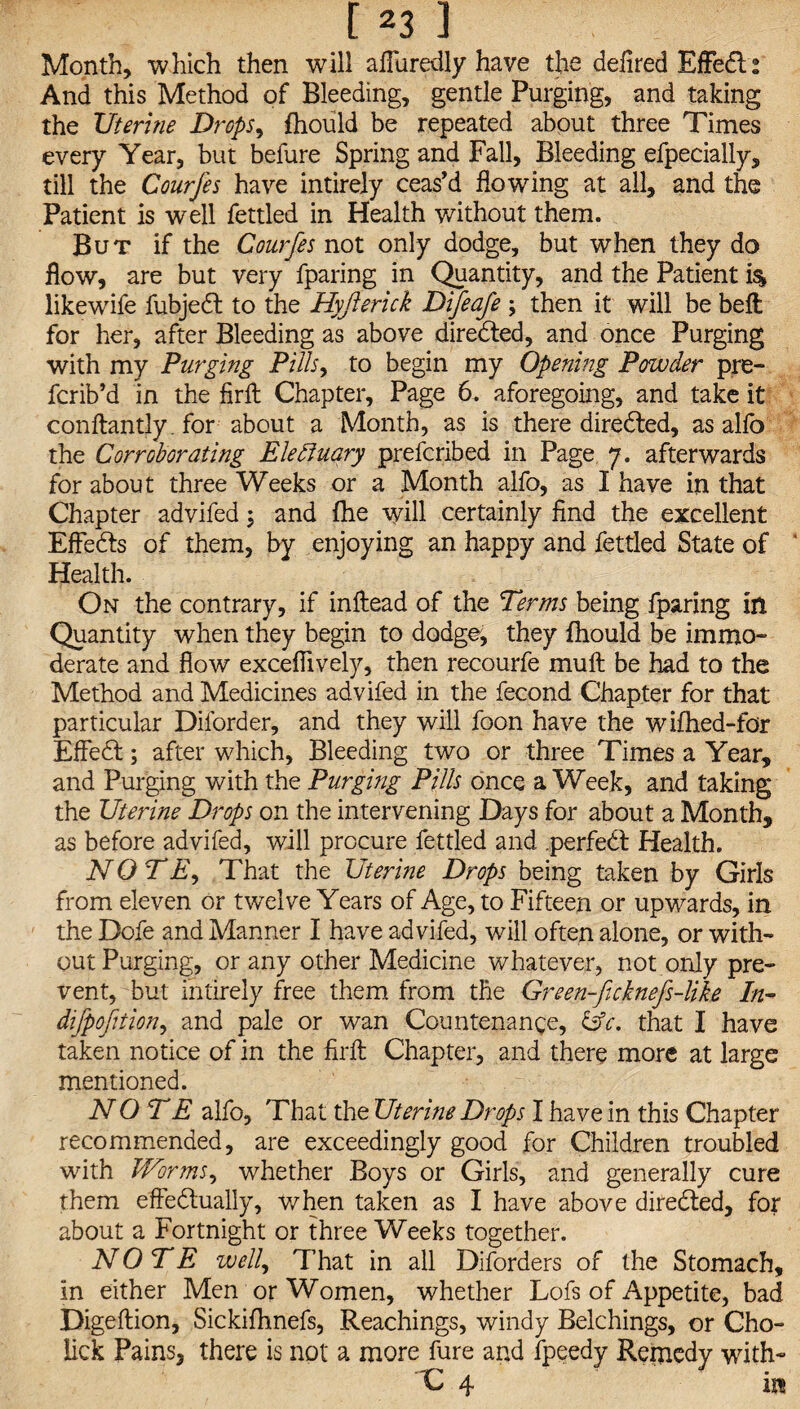 Month, which then will afiiiredly have the defired EfFedl: And this Method of Bleeding, gentle Purging, and taking the Uterine Drops, fhould be repeated about three Times every Year, but befure Spring and Fall, Bleeding efpecially, till the Courfes have intirely ceas’d flowing at all, and the Patient is well fettled in Health without them. But if the Courfes not only dodge, but when they do flow, are but very fparing in Quantity, and the Patient i% likewife fubjedt to the Hyfterick Difeafe \ then it will be belt for her, after Bleeding as above directed, and once Purging with my Purging Pills, to begin my Opening Powder pre- fcrib’d in the firft Chapter, Page 6. aforegoing, and take it conftantly. for about a Month, as is there directed, as alfo the Corroborating Elebinary prefcribed in Page 7. afterwards for about three Weeks or a Month alfo, as I have in that Chapter advifed; and fhe will certainly find the excellent EfFedts of them, by enjoying an happy and fettled State of Health. On the contrary, if inltead of the Terms being fparing in Quantity when they begin to dodge, they fhould be immo¬ derate and flow excefiively, then recourfe muft be had to the Method and Medicines advifed in the fecond Chapter for that particular Diforder, and they will foon have the wifhed-for EfFedt; after which. Bleeding two or three Times a Year, and Purging with the Purging Pills once a Week, and taking the Uterine Drops on the intervening Days for about a Month, as before advifed, will procure fettled and .perfedt Health. NOTE, That the Uterine Drops being taken by Girls from eleven or twelve Years of Age, to Fifteen or upwards, in the Dofe and Manner I have advifed, will often alone, or with¬ out Purging, or any other Medicine whatever, not only pre¬ vent, but intirely free them from the Green-fe'cknefs-like In- dijpofition, and pale or wan Countenance, &c, that I have taken notice of in the firft Chapter, and there more at large mentioned. NOTE alfo, That the Uterine Drops I have in this Chapter recommended, are exceedingly good for Children troubled with Worms, whether Boys or Girls, and generally cure them efFedtually, when taken as I have above diredted, for about a Fortnight or three Weeks together. NOTE well, That in all Diforders of the Stomach, in either Men or Women, whether Lofs of Appetite, bad Digeftion, Sickifhnefs, Reachings, windy Belchings, or Cho- lick Pains, there is not a more fure and fpeedy Remedy with- C 4 in