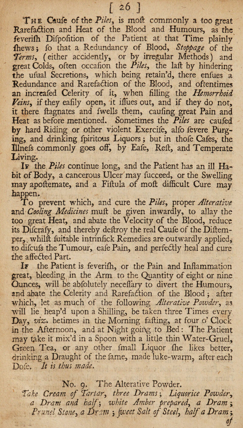 The Cftufe of the Pilesy is moll commonly a too great RarefaClion and Heat of the Blood and Humours, as the feverifh Difpofition of the Patient at that Time plainly fhewsj fo that a Redundancy of Blood, Stoppage of the Terms, (either accidently, or by irregular Methods) and great Colds, often occafion the Piles, the laft by hindering the ufual Secretions, which being retain’d, there enfues a Redundance and Rarefaction of the Blood, and oftentimes an incrcafed Celerity of it, when filling the Hemorrhoid Veins, if they eafily open, it ilfues out, and if they do not, it there ftagnates and fwells them, caufing great Pain and Heat as before mentioned. Sometimes the Piles are caufed by hard Riding or other violent Exercife, alfo fevere Purg-^ ing, and drinking fpiritous Liquors; but in thofe Cafes, the Illnefs commonly goes off, by Eafe, Reft, and Temperate Living. If the Piles continue long, and the Patient has an ill Ha¬ bit of Body, a cancerous Ulcer may fucceed, or the Swelling may apoftemate, and a Fiftula of moft difficult Cure may happen. To prevent which, and cure the Piles, proper Alterative and Cooling Medicines muft be given inwardly, to allay the too great Heat, and abate the Velocity of the Blood, reduce its Difcrafy, and thereby deftroy the real Caufe of the Diftem- per,, whilft fuitable intrinfick Remedies are outwardly applied, to difcufs the Tumour, eafe Pain, and perfectly heal and cure the affeCted Part. If the Patient is feverifh, or the Pain and Inflammation great, bleeding in the Arm to the Quantity of eight or nine Ounces, will be abfolutely necefiary to divert the Humours, and abate the Celerity and RarefaCtion of the Blood ; after which, let as much of the following Alterative Poivder, as will lie heap’d upon a Shilling, be taken three Times every Day, viz* betimes in the Morning falling, at four o’ Clock in the Afternoon, and at Night going to Bed: The Patient may take it mix’d in a Spoon with a little thin Water-Gruel, Green Tea, or any other fmall Liquor fhe likes better, drinking a Draught of the fame, made luke-warm, after each Dofe. It is thus made.' / No. 9. The Alterative Powder. Take Cream of Tartar, three Drams; Liquorice Powder, a Dram and half; white Amber prepared, a Dram; Prune! Stone, a Dram , jwest Salt of Steel, half a Dram; of