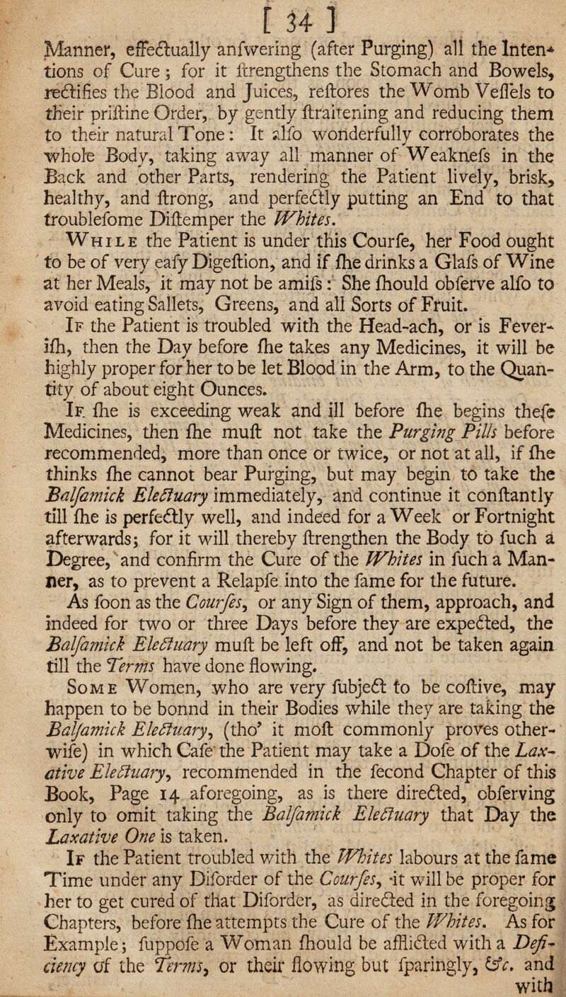 Manner, effectually anfwering (after Purging) all the Intent tions of Cure; for it ftrengthens the Stomach and Bowels, rectifies the'Blood and Juices, reftores the Womb Veflels to their priftine Order, by gently flraitening and reducing them to their natural Tone: It alfo wonderfully corroborates the whole Body, taking away all manner of Weaknefs in the Back and other Parts, rendering the Patient lively, brisk, healthy, and ftrong, and perfectly putting an End to that troublefome Diftemper the Whites. While the Patient is under this Courfe, her Food ought to be of very eafy Digeftion, and if fhe drinks a Glafs of Wine at her Meals, it may not be amifs: She fhould obferve alfo to avoid eating Sallets, Greens, and all Sorts of Fruit. If the Patient is troubled with the Head-ach, or is Fever* ifh, then the Day before fhe takes any Medicines, it will be highly proper for her to be let Blood in the Arm, to the Quan¬ tity of about eight Ounces. If. fhe is exceeding weak and ill before fhe begins thefe Medicines, then fhe muff not take the Purging Pills before recommended, more than once or twice, or not at all, if fhe thinks fhe cannot bear Purging, but may begin to take the Balfamick Eleftuary immediately, and continue it conftantly till fhe is perfectly well, and indeed for a Week or Fortnight afterwards; for it will thereby flrengthen the Body to fuch a Degree, and confirm the Cure of the Whites in fuch a Man¬ ner, as to prevent a Relapfe into the fame for the future. As foon as the Courfes, or any Sign of them, approach, and indeed for two or three Days before they are expected, the Balfamick Electuary muft be left off, and not be taken again till the Terms have done flowing. Some Women, who are very fubjedt to be coftive, may happen to be bonnd in their Bodies while they are taking the Balfamick EleSiuary, (tho’ it moft commonly proves other- wife) in which Cafe’ the Patient may take a Dofe of the Lax¬ ative Electuary, recommended in the fecond Chapter of this Book, Page 14 aforegoing, as is there directed, obferving only to omit taking the Balfamick Electuary that Day the Laxative One is taken. If the Patient troubled with the Whites labours at the fame Time under any Diforder of the Courfes, -it will be proper for her to get cured of that Diforder, as directed in the foregoing Chapters, before fhe attempts the Cure of the Whites. As for Example; fuppofe a Woman fhould be afflidted with a Defi¬ ciency of the terms, or their flowing but fparingly, &c, and