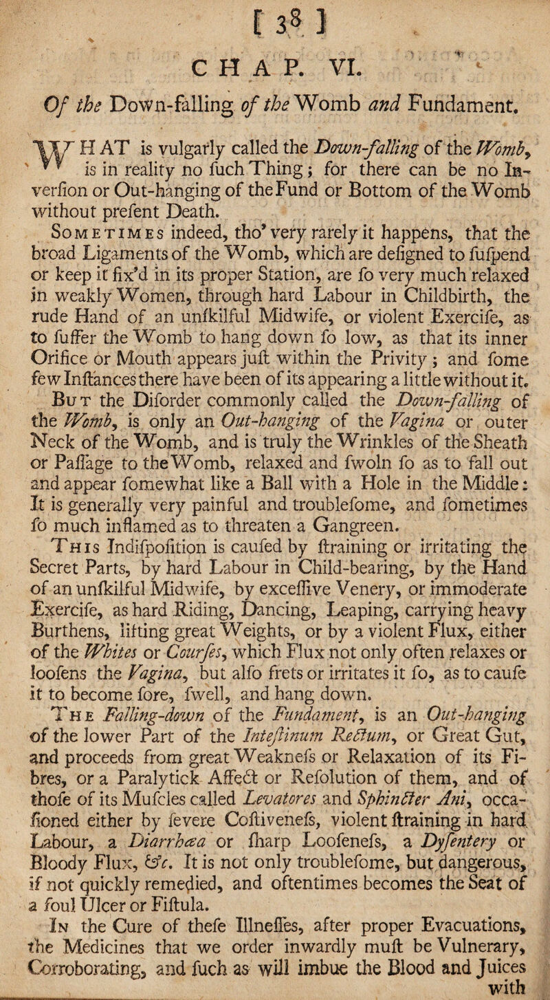 CHAP. VI. Of the Down-falling of the Womb and Fundament. T H AT is vulgarly called the Down-falling of the Womb, v r is in reality no fuch Thing; for there can be no In- verfion or Out-hanging of the Fund or Bottom of the Womb without prefent Death. Sometimes indeed, tho* very rarely it happens, that the broad Ligaments of the Womb, which are deligned to fufpend or keep it fix’d in its proper Station, are fo very much relaxed in weakly Women, through hard Labour in Childbirth, the rude Hand of an unfkilful Midwife, or violent Exercife, as to fuffer the Womb to hang down fo low, as that its inner Orifice or Mouth appears jult within the Privity ; and fome few Inftances there have been of its appearing a little without it* Bu t the Diforder commonly called the Down falling of the Womb, is only an Out-hanging of the Vagina or outer Neck of the Womb, and is truly the Wrinkles of the Sheath or PalTage to the Womb, relaxed and fwoln fo as to fall out and appear fomewhat like a Ball with a Hole in the Middle: It is generally very painful and troublefome, and fometimes fo much inflamed as to threaten a Gangreen. This Jndifpofition is caufed by ftraining or irritating the Secret Parts, by hard Labour in Child-bearing, by the Hand of an unfkilful Midwife, by exceflive Venery, or immoderate Exercife, as hard Riding, Dancing, Leaping, carrying heavy Burthens, lifting great Weights, or by a violent Flux, either of the Whites or Courfes, which Flux not only often relaxes or loofens the Vagina, but alfo frets or irritates it fo, as to caufe it to become fore, fvvell, and hang down. Th e Falling-down of the Fundament, is an Out-hanging of the lower Part of the Intefinum Rettum, or Great Gut, and proceeds from great Weaknefs or Relaxation of its Fi¬ bres, or a Paralytick Affedt or Refolution of them, and of thofe of its Mufcles called Levatores and Sphinfter Ani, occa- fioned either by fevere Coftivenefs, violent ftraining in hard. Labour, a Diarrhea or fliarp Loofenefs, a Dyfentery or Bloody Flux, &c. It is not only troublefome, but dangerous, if not quickly remedied, and oftentimes becomes the Seat of a foul Ulcer or Fiftula. In the Cure of thefe Illnefles, after proper Evacuations, the Medicines that we order inwardly muft be Vulnerary, Corroborating, and fuch as will imbue the Blood and Juices with