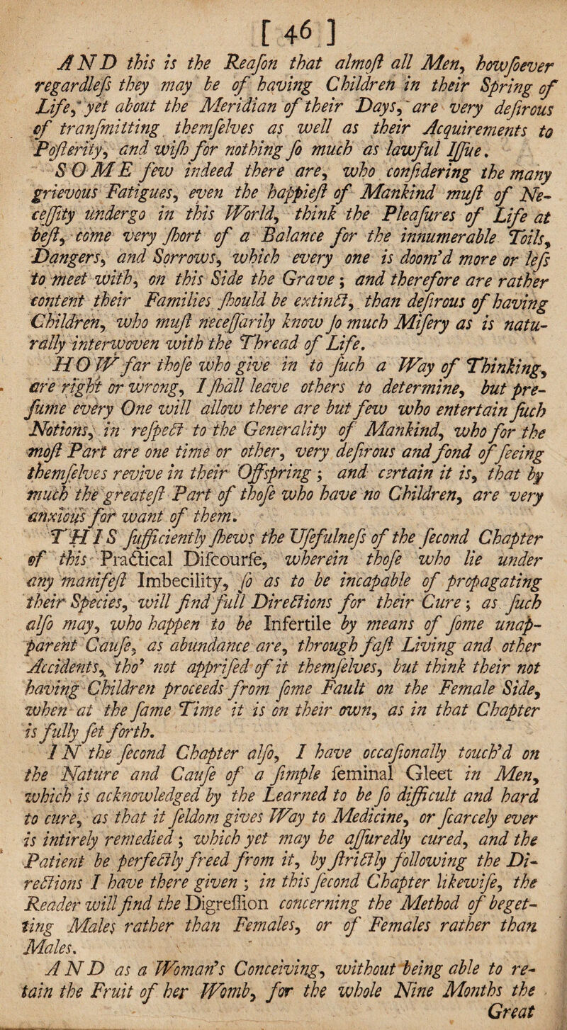 r46 3 AND this is the Reafon that almojl all Men, howfioever regardlefs they may he of having Children in their Spring of Life, yet about the Meridian of their Days,' are very defirous cf tranfmitting themfelves as well as their Acquirements to Pofteriiy, and wijh for nothing fo much as lawful IJfue. S O ME few indeed there are, who confidering the many grievous Fatigues, even the happieft of Mankind mujl of Ne- ceffity undergo in this World, think the Pleafures of Life at heft, come very Jhort of a Balance for the innumerable Toils, Dangers, and Sorrows, which every one is doom'd more or lefs to meet with, on this Side the Grave; and therefore are rather content their Families fhould be extinCi, than defirous of having Children, who muft neceffarily know Jo much Mifery as is natu¬ rally interwoven with the Thread of Life. HOW far thofe who give in to fuch a Way of Thinking, are right or wrong, Ifhall leave others to determine, but pre- funte every One will allow there are but few who entertain fuch Notions, in refpeCi to the Generality of Mankind, who for the moft Part are one time or other, very defirous and fond offeeing themfelves revive in their Offspring ; and certain it is, that by much the great eft Part of thofe who have no Children, are very anxious for want of them. THIS fufficiently Jhews the ZJfefulnefs of the fecond Chapter of this Practical Difcourfe, wherein thofe who lie under any manifefl Imbecility, jo as to be incapable of propagating their Species, will find full Directions for their Cure; as. fuch alfo may, ivho happen to be Infertile by means of Jome unap- parent Caufe, as abundance are, through fajl Living and other Accidents, tho' not apprifed of it themfelves, but think their not having Children proceeds from fiome Fault on the Female Side, when at the fame Time it is on their own, as in that Chapter is f idly fit forth. IN the fecond Chapter alfo, I have occafionally touch'd on the Nature and Caufe of a fimple feminal Gleet in Men, which is acknoivledged by the Learned to be fo difficult and hard to cure, as that it fildorn gives Way to Medicine, or ficarcely ever is intirely remedied; which yet may be affuredly cured, and the Patient be perfectly freed from it, by ftrittly following the Di¬ rections I have there given ; in this fecond Chapter likewife, the Reader will find the Digreffion concerning the Method of beget¬ ting Males rather than Females, or of Females rather than Males. AND as a Woman's Conceiving, without being able to re¬ tain the Fruit of her Womb, for the whole Nine Months the Great