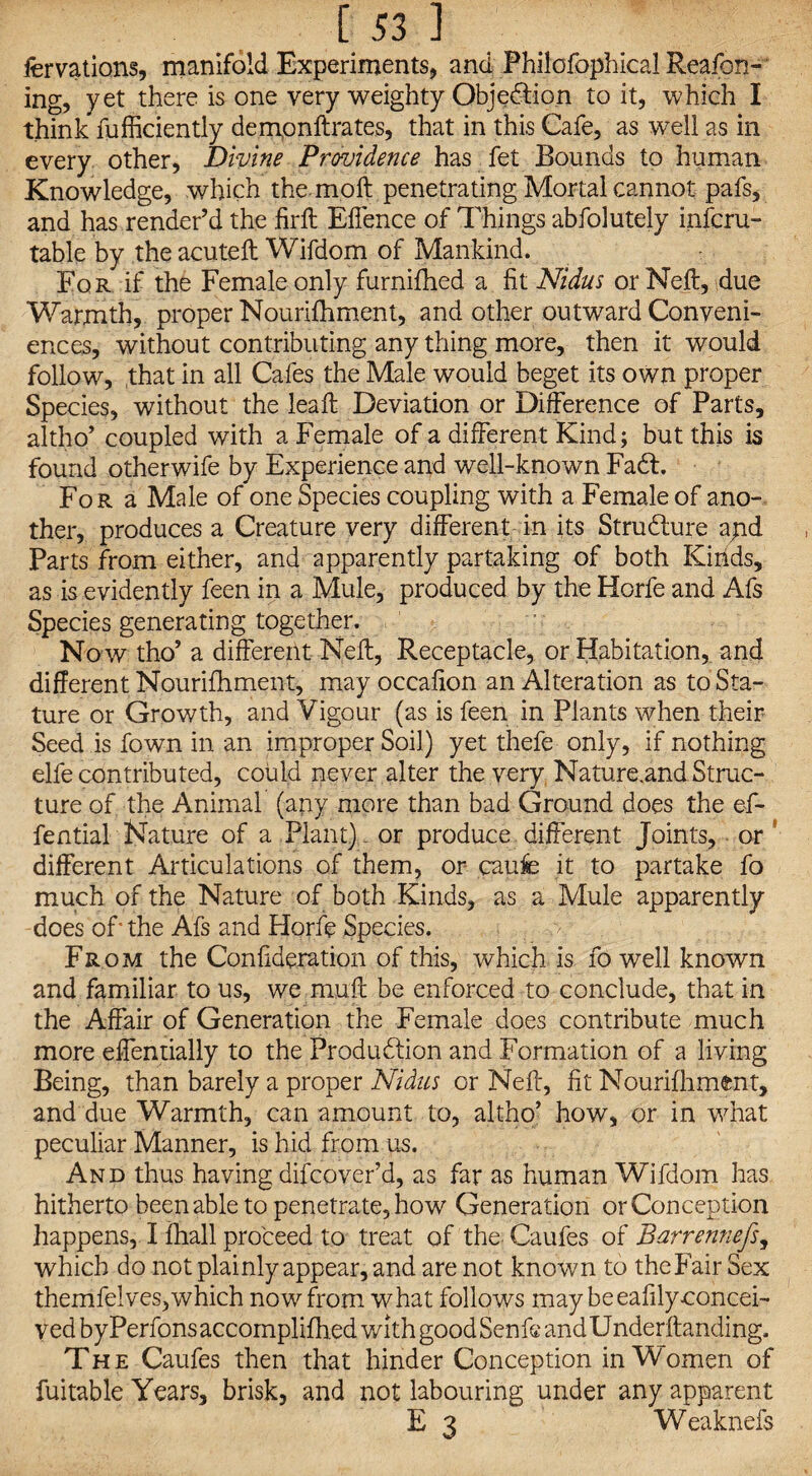 fervations, manifold Experiments, and Philofophical Reason¬ ing, yet there is one very weighty Objection to it, which I think fufficiently dempnftrates, that in this Cafe, as well as in every other, Divine Providence has fet Bounds to human Knowledge, which the molt penetrating Mortal cannot pafs, and has render’d the fir ft Eftence of Things abfolutely infcru- table by the acuteft Wifdom of Mankind. For if the Female only furnifhed a fit Nidus orNeft, due Warmth, proper Nourifhment, and other outward Conveni¬ ences, without contributing any thing more, then it would follow, that in all Cafes the Male would beget its own proper Species, without the leaft Deviation or Difference of Parts, altho’ coupled with a Female of a different Kind; but this is found other wife by Experience and well-known FaCl. For a Male of one Species coupling with a Female of ano¬ ther, produces a Creature very different in its Structure apd Parts from either, and apparently partaking of both Kinds, as is evidently feen in a Mule, produced by the Horfe and Afs Species generating together. No w tho’ a different Neft, Receptacle, or Habitation, and different Nourifhment, may occafion an Alteration as to Sta¬ ture or Growth, and Vigour (as is feen in Plants when their Seed is fown in an improper Soil) yet thefe only, if nothing elfe contributed, could never alter the very Nature.and Struc¬ ture of the Animal (any more than bad Ground does the eft- fential Nature of a Plant) or produce different Joints, or ’ different Articulations of them, or caufe it to partake fo much of the Nature of both Kinds, as a Mule apparently does of' the Afs and Horfe Species. From the Confideration of this, which is fo well known and familiar to us, we muff be enforced to conclude, that in the Affair of Generation the Female does contribute much more effentially to the Production and Formation of a living Being, than barely a proper Nidus or Neft, fit Nourifhment, and due Warmth, can amount to, altho’ how, or in what peculiar Manner, is hid from us. And thus having difcover’d, as far as human Wifdom has hitherto been able to penetrate, how Generation or Conception happens, I fhall proceed to treat of the. Caufes of Barrennefs, which do not plainly appear, and are not known to theFair Sex themfelves, which now from what follows maybeeafily-concei- vedbyPerfonsaccomplifhed with good Senfe and Underftanding. The Caufes then that hinder Conception in Women of fuitable Years, brisk, and not labouring under any apparent E 3 Weaknefs