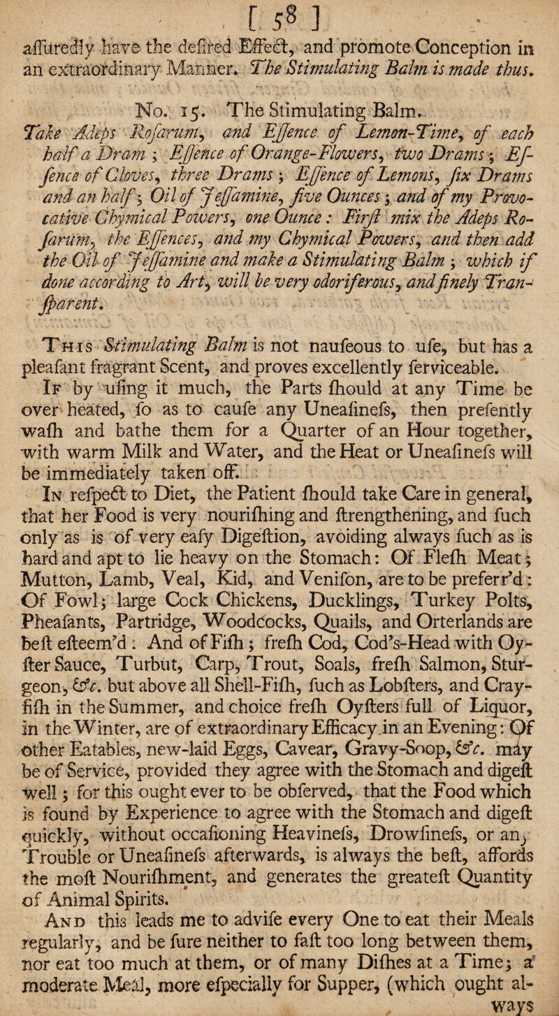 r sP 1 allured! y have the defired Effect, and promote Conception in an extraordinary Manner. The Stimulating Balm is made thus. No. 15. The Stimulating Balm. Take Adeps Rofarum, and EJJence of Lemon-Time, of each half a Dram ; EJJence of Orange-Flowers^ two Drams; Ef- fence of Cloves, three Drams ; EJJence of Lemons^ fix Drams and an half ; Oil of fief amine, five Ounces; and of my Provo¬ cative C by mi cal Powers, one Ounce: Firjl mix the Adeps Ro¬ farum , the EJfences, and my Chymical Powers, and then add the Oil of fie famine and make a Stimulating Balm ; which if done according to Art, will he very odoriferous, andfinely Tran- fparent. This Stimulating Balm is not naufeous to ufe, but has a pleafant fragrant Scent, and proves excellently ferviceable. If by uling it much, the Parts fhould at any Time be over heated, fo as to caufe any Unealinefs, then prefently wafh and bathe them for a Quarter of an Hour together, with warm Milk and Water, and the Heat or Unealinefs will be immediately taken off. In refpedt to Diet, the Patient fhould take Care in general, that her Food is very nourifhing and {Lengthening, and fuch only as is of very eafy Digeftion, avoiding always fuch as is hard and apt to lie heavy on the Stomach: Of Flefh Meat ; Mutton, Lamb, Veal, Kid, and Venifon, are to be preferr*d: Of Fowl; large Cock Chickens, Ducklings, Turkey Polts, Pheafants, Partridge, Woodcocks, Quails, and Orterlands are belt efteem’d : And of Fifh; frefh Cod, Cod’s-Head with Oy- fter Sauce, Turbut, Carp, Trout, Soals, frefh Salmon, Stur¬ geon, &c. but above all Shell-Fifh, fuch as Lobfters, and Cray- fifh in the Summer, and choice frefh Oyflers full of Liquor, in the Winter, are of extraordinary Efficacy, in an Evening: Qf other Eatables, new-laid Eggs, Cavear, Gravy-Soop, &c. mdy be of Service, provided they agree with the Stomach and digeft well; for this ought ever to be obferved, that the Food which is found by Experience to agree with the Stomach and digeft quickly, without occalioning Heavinefs, Drowfmefs, or any Trouble or Unealinefs afterwards, is always the bell, affords the moll Nourifhment, and generates the greateft Quantity of Animal Spirits. And this leads me to advife every One to eat their Meals regularly, and be fure neither to fall too long between them, nor eat too much at them, or of many Difhes at a Time; a moderate Me&l, more efpecialiy for Supper, (which ought al¬ ways