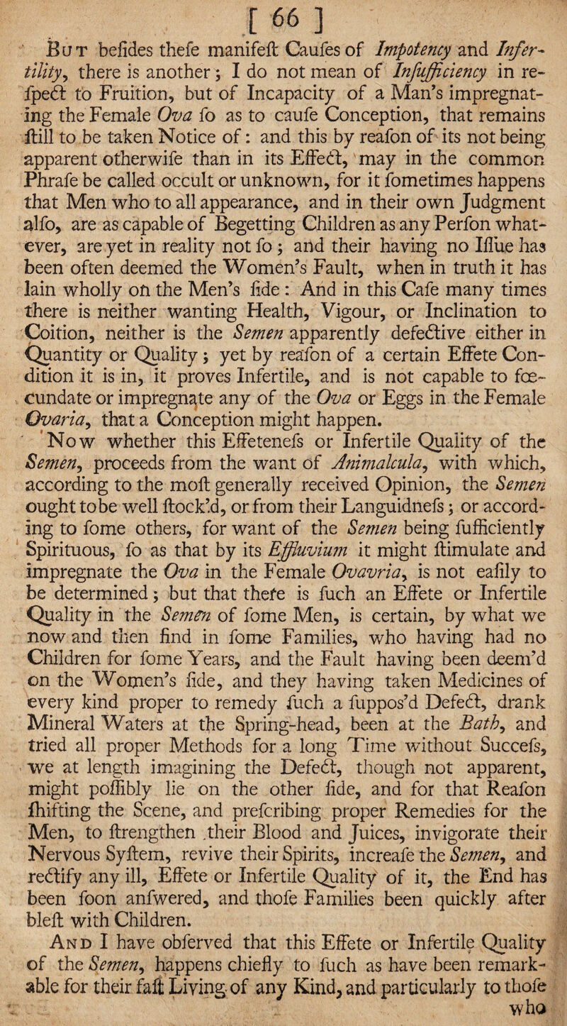 But befides thefe manifeft Caufes of Impotency and Infer¬ tility y there is another; I do not mean of Infujficiency in re- fpedl to Fruition, but of Incapacity of a Man’s impregnat¬ ing the Female Ova fo as to caufe Conception, that remains Hill to be taken Notice of: and this by reafon of its not being apparent otherwife than in its Effeil, may in the common Phrafe be called occult or unknown, for it fometimes happens that Men who to all appearance, and in their own Judgment alfo, are as capable of Begetting Children as any Perfon what¬ ever, are yet in reality not fo; and their having no Ifliue has been often deemed the Women’s Fault, when in truth it has lain wholly on the Men’s lide : And in this Cafe many times there is neither wanting Health, Vigour, or Inclination to Coition, neither is the Semen apparently defective either in Quantity or Quality; yet by reafon of a certain Effete Con¬ dition it is in, it proves Infertile, and is not capable to fe¬ cundate or impregnate any of the Ova or Eggs in the Female Ovaria, that a Conception might happen. Now whether this Effetenefs or Infertile Quality of the Semen, proceeds from the want of Animalcula, with which, according to the moll generally received Opinion, the Semen ought to be well Hock’d, or from their Languidnefs; or accord¬ ing to fome others, for want of the Semen being fufficiently Spirituous, fo as that by its Effluvium it might ftimulate and impregnate the Ova in the Female Ovavria, is not ealily to be determined; but that thefe is fuch an Effete or Infertile Quality in the Semen of fome Men, is certain, by what we now and then find in fome Families, who having had no Children for fome Years, and the Fault having been deem’d on the Women’s lide, and they having taken Medicines of every kind proper to remedy fuch a fuppos’d Defedl, drank Mineral Waters at the Spring-head, been at the Bath, and tried all proper Methods for a long Time without Succefs, we at length imagining the Defe<5, though not apparent, might poffibly lie on the other fide, and for that Reafon fhifting the Scene, and prefcribing proper Remedies for the Men, to ftrengthen .their Blood and Juices, invigorate their Nervous Syllem, revive their Spirits, increafe the Semen, and rectify any ill, Effete or Infertile Quality of it, the End has been foon anfwered, and thofe Families been quickly after bleft with Children. And I have obferved that this Effete or Infertile Quality of the Semen, happens chiefly to fuch as have been remark¬ able for their faft Living of any Kind, and particularly to thofe who