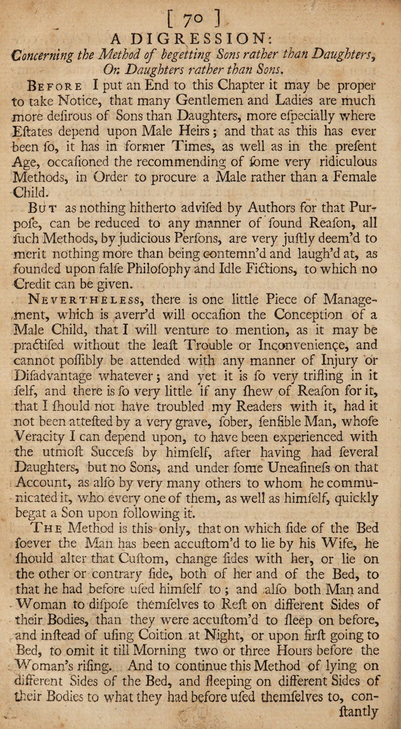 A DIGRESSION: Concerning the Method of begetting Sons rather than Daughters, On Daughters rather than Sons. Before I put an End to this Chapter it may be proper to take Notice, that many Gentlemen and Ladies are much more defirous of Sons than Daughters, more efpecially where Eftates depend upon Male Heirs; and that as this has ever been fo, it has in former Times, as well as in the prefent Age, occafioned the recommending of feme very ridiculous Methods, in Order to procure a Male rather than a Female Child. But as nothing hitherto advifed by Authors for that Pur- pofe, can be reduced to any manner of found Reafon, all fuch Methods, by judicious Perfons, are very juftly deem’d to merit nothing more than being contemn’d and laugh’d at, as founded upon falfe Philofophy and Idle Fidtions, to which no Credit can be given. Nevertheless, there is one little Piece of Manage¬ ment, which is averr’d will occafion the Conception of a Male Child, that I will venture to mention, as it may be pradtifed without the leaft Trouble or Inconvenience, and cannot poffibly be attended with any manner of Injury or Difadvantage whatever; and yet it is fo very trifling in it felf, and there is fo very little if any {hew of Reafon for it, that I fhould not have troubled my Readers with it, had it not been attefted by a very grave, fober, fenfible Man, whofe Veracity I can depend upon, to have been experienced with the utmoft Succefs by himfelf, after having had feveral Daughters, but no Sons, and under fome Uneafinefs on that Account, as alfo by very many others to whom he commu¬ nicated it, who every one of them, as well as himfelf, quickly begat a Son upon following it. The Method is this only, that on which fide of the Bed foever the Man has been accuftom’d to lie by his Wife, he fhould alter that Cuftom, change tides with her, or lie on the other or contrary fide, both of her and of the Bed, to that he had before ufed himfelf to ; and .alfo both Man and Woman to difpofe themfelves to Reft on different Sides of their Bodies, than they were accuftom’d to fleep on before, and inftead of ufing Coition at Night, or upon firft going to Bed, to omit it till Morning two or three Hours before the Woman’s rifing. And to continue this Method of lying on different Sides of the Bed, and fleeping on different Sides of their Bodies to what they had before ufed themfelves to, con- ftantly