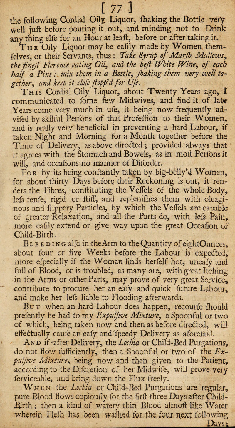 the following Cordial Oily Liquor, fhaking the Bottle very well juft before pouring it out, and minding not to Drink any thing elfe for an Hour at lea ft, before or after taking it. The Oily Liquor may be ealily made by Women them- felves, or their Servants, thus : Take Syrup of Marjh Mallows, the finejl Florence eating Oil, and the heft White Wine, of each half a Pint: mix them in a Bottle, /baking them very well to¬ gether^ and keep it clofe flopp'd for life. This Cordial Oily Liquor, about Twenty Years ago, I communicated to fome few Midwives, and find it of late Years come very much in ufe, it being now frequently ad- vifed by skilful Perfons of that Profefiion to their Women, and is really very beneficial in preventing a hard Labour, if taken Night and Morning for a Month together before the Time of Delivery, as above directed; provided always that it agrees with the Stomach and Bowels, as in moft Perfons it will, and occafions no manner ofDiforder. For by its being conftantly taken by big-belly’4 Women, for about thirty Days before their Reckoning is out, it ren¬ ders the Fibres, conftituting the Veilels of the whole Body, lefs tenfe, rigid or ftiff, and replenilhes them with oleagi¬ nous and flippery Particles, by which the Veilels are capable of greater Relaxation, and all the Parts do, with lefs Pain, more eafily extend or give way upon the great Occafion of Child-Birth. Bl e e d i n g alfo in the Arm to the Quantity of eightOunces, about four or five Weeks before the Labour is expedted, more efpecially if the Woman finds herfelf hot, uneafy and full of Blood, or is troubled, as many are, with great Itching in the Arms or other Parts, may prove of very great Service, contribute to procure her an eafy and quick future Labour, and make her lefs liable to Flooding afterwards. But when an hard Labour does happen, recourfe fhould prefently be had to my Expulfive Mixture, a Spoonful or two of which, being taken now and then as before directed, will effectually caufe an eafy and fpeedy Delivery as aforefaid. And if-after Delivery, the Lochia or Child-Bed Purgations, do not flow fufficiently, then a Spoonful or two of the Ex- pulfive Mixture, being now and then given to the Patient, according to the Difcretion of her Midwife, will prove very ferviceable, and bring down the Flux freely. When the Lochia or Child-Bed Purgations are regular, pure Blood flows copioufly for the firft three Days after Child- JEJirth; then a kind of watery thin Blood almoft like Water wherein Flefh has been waffled for the four next following 'Lkvsi