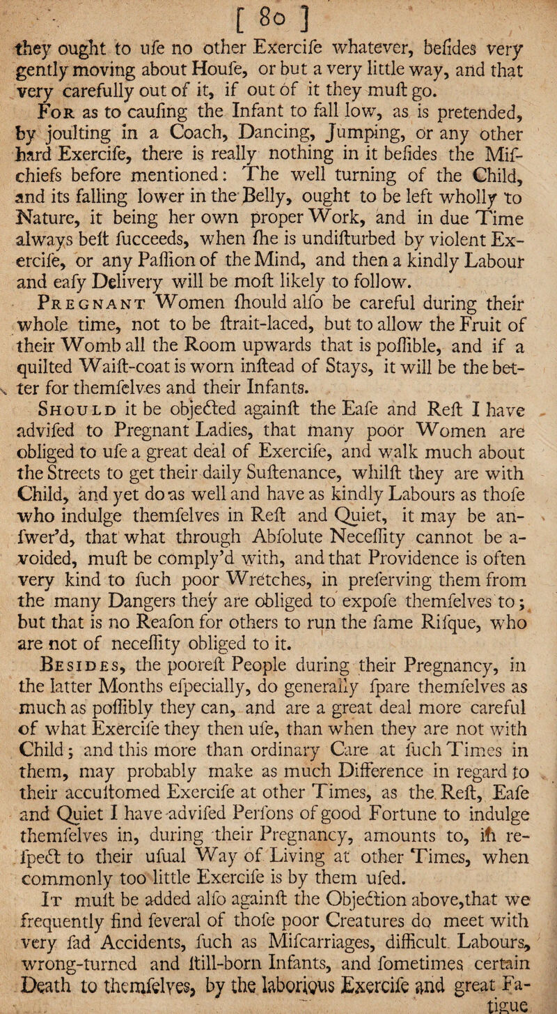 they ought to ufe no other Exercife whatever, befides very gently moving about Houfe, or but a very little way, and that very carefully out of it, if out of it they muft go. For as to cauling the Infant to fall low, as is pretended, by joulting in a Coach, Dancing, Jumping, or any other hard Exercife, there is really nothing in it befides the Mif- chiefs before mentioned: The well turning of the Child, and its falling lower in the Belly, ought to be left wholly to Nature, it being her own proper Work, and in due Time always belt fucceeds, when fhe is undillurbed by violent Ex- ercife, or any Paffion of the Mind, and then a kindly Labour and eafy Delivery will be moll likely to follow. Pregnant Women fhould alfo be careful during their whole time, not to be ftrait-laced, but to allow the Fruit of their Womb all the Room upwards that is poffible, and if a quilted Waift-coat is worn inftead of Stays, it will be the bet¬ ter for themfelves and their Infants. Should it be objected againft the Eafe and Reft I have advifed to Pregnant Ladies, that many poor Women are obliged to ufe a great deal of Exercife, and walk much about the Streets to get their daily Suftenance, whilft they are with Child, and yet do as well and have as kindly Labours as thole who indulge themfelves in Reft and Quiet, it may be an- fwer’d, that what through Abfolute Neceffity cannot be a- voided, muft be comply’d with, and that Providence is often very kind to fuch poor Wretches, in preferving them from the many Dangers they are obliged to expofe themfelves to; but that is no Reafon for others to run the fame Rifque, who are not of neceffity obliged to it. Besides, the pooreft People during their Pregnancy, in the latter Months efpecially, do generally fpare themfelves as much as poffibly they can, and are a great deal more careful of what Exercife they then ufe, than when they are not with Child; and this more than ordinary Care at fuch Times in them, may probably make as much Difference in regard to their accultomed Exercife at other Times, as the. Reft, Eafe and Quiet I have-advifed Perfons of good Fortune to indulge themfelves in, during their Pregnancy, amounts to, ifi re- ipedt to their ufual Way of Living at other Times, when commonly too little Exercife is by them ufed. It mult be added alfo againft the Objedtion above,that we frequently find feveral of thole poor Creatures do meet with very fad Accidents, fuch as Mifcarriages, difficult Labours* wrong-turned and ltill-born Infants, and fometimes certain Death to themfelves, by the laborious Exercife and great Fa¬ tigue