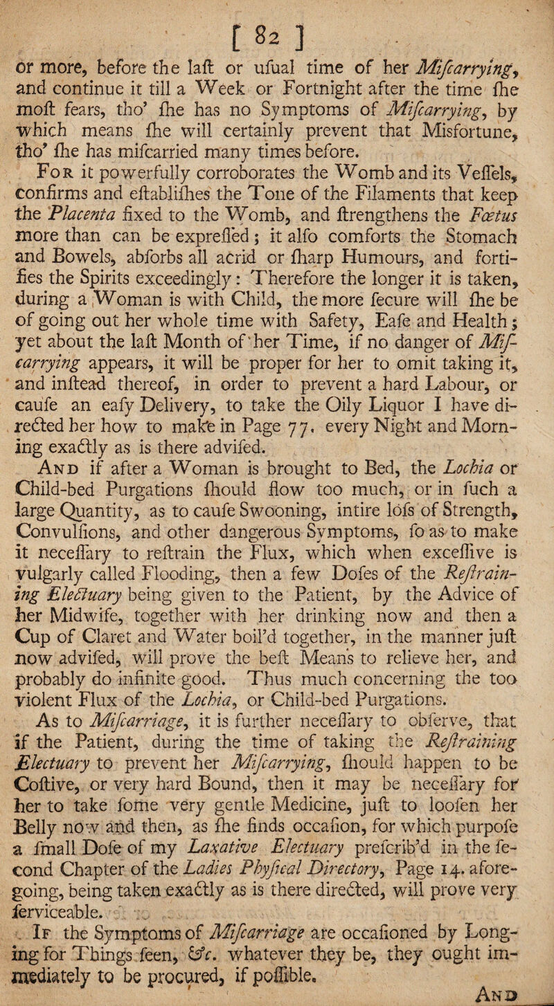 or more, before the Iaft or ufual time of her Mifcarrying y and continue it till a Week or Fortnight after the time fhe moft fears, tho’ fhe has no Symptoms of Mifcarrying, by which means fhe will certainly prevent that Misfortune, tho’ fhe has mifcarried many times before. For it powerfully corroborates the Womb and its VefTels, confirms and eftablifhes the Tone of the Filaments that keep the Placenta fixed to the Womb, and ftrengthens the Foetus more than can be exprefled; it alfo comforts the Stomach and Bowels, abforbs all acrid or fharp Humours, and forti¬ fies the Spirits exceedingly: Therefore the longer it is taken, during a Woman is with Child, the more fecure will fhe be of going out her whole time with Safety, Eafe and Health; yet about the laft Month of'her Time, if no danger of Mif¬ carrying appears, it will be proper for her to omit taking it, and inftead thereof, in order to prevent a hard Labour, or caufe an eafy Delivery, to take the Oily Liquor I have di- redted her how to make in Page 77. every Night and Morn¬ ing exactly as is there advifed. And if after a Woman is brought to Bed, the Lochia or Child-bed Purgations fhould flow too much, or in fuch a large Quantity, as to caufe Swooning, intire lofs of Strength, Convulfions, and other dangerous Symptoms, fo as to make it neceffary to reftrain the Flux, which when exceflive is vulgarly called Flooding, then a few Dofes of the Refrain¬ ing Electuary being given to the Patient, by the Advice of her Midwife, together with her drinking now and then a Cup of Claret and Water boil’d together, in the manner juft now advifed, will prove the beft Means to relieve her, and probably do infinite good. Thus much concerning the too violent Flux of the Lochia, or Child-bed Purgations. As to Mifcarriage, it is further neceffary to obferve, that if the Patient, during the time of taking the Ref raining Electuary to prevent her Mifcarrying, fhould happen to be Coftive, or very hard Bound, then it may be neceifary for' her to take fome very gentle Medicine, juft to loofen her Belly now and then, as fhe finds occafion, for which purpofe a fmall Dofe of my Laxative Electuary prcfcrib’d in the fe- cond Chapter of the Ladies Phyfical Directory, Page 14. afore¬ going, being taken exactly as is there directed, will prove very ferviceable. . If the Symptoms of Mifcarriage are occafioned by Long¬ ing for Things feen, &c. whatever they be, they ought im¬ mediately to be procured, if pofiible. And