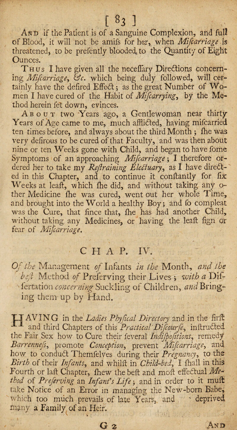 [ «3 ] And if the Patient is of a Sanguine Complexion, and full of Blood, it will not be amifs for her, when Mifcarriage is threatened, to be prefently blooded* to the Quantity of Eight Ounces. Thus I have given all the neceflary Directions concern- ing Mifcarriage, &c. which being duly followed, will cer- tainly have the defired EffeCt; as the great Number of Wo¬ men I have cured of the Habit of Mifcarrying, by the Me¬ thod herein fet down, evinces. About two ‘Years ago, a Gentlewoman near thirty Years of Age came to me, much afflicted, having mifcarried ten times before, and always about the third Month ; fhe was very defirous to be cured of that Faculty, and was then about nine or ten Weeks gone with Child, and began to have fome Symptoms of an approaching Mifcarriage 3 I therefore or¬ dered her to take my Refraining Electuary, as I have direct¬ ed in this Chapter, and to continue it conllantly for fix Weeks at leaft, which fhe did, and without taking any o- ther Medicine fhe was cured, went out her whole Time, and brought into the World a healthy Boy; and fo compleat was the Cure, that fince that, fhe has had another Child, wdthout taking any Medicines, or having the leaft fign or fear of Mifcarriage. CHAP. IV, Of the Management of Infants in the Month, anf the heji Method of Preserving their Lives ; with a Dif- fertation concerning Suckling of Children, and Bring¬ ing them up by Hand, TLX AVING in the Ladies Phyfical Directory and in the firffc and third Chapters of this Practical'Difiourfi^ inftruCted the Fair Sex how to Cure their feveral Indifpofitions, remedy v Barrennefs, promote Conception, prevent Mifcarriage, and how to conduCt Themfelves during their Pregnancy, to the Birth of their Infants, and whilft in Childbed? I fhall in this Fourth or laft Chapter, fhew the belt and moll effectual Me¬ thod of Preferving an Infant's Life; and in order to it muff take Notice of an Error in managing the New7-born Babe, which too much prevails of late Years, and  deprived many a Family of an Heir,