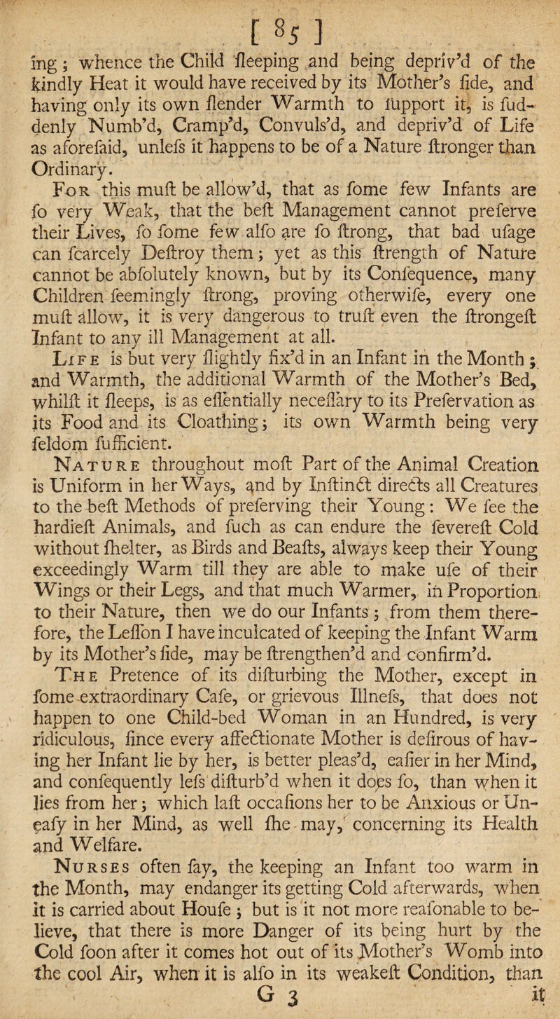 [%] ing; whence the Child deeping and being depriv’d of the kindly Heat it would have received by its Mother’s fide, and having only its own /lender Warmth to lUpport it, is fud- denly Numb’d, Cramp’d, Convuls’d, and depriv’d of Life as aforefaid, unlefs it happens to be of a Nature ftronger than Ordinary. For this muft be allow’d, that as fome few Infants are fo very Weak, that the belt Management cannot preferve their Lives, fo fome few alfo are fo ftrong, that bad ufage can fcarcely Deftroy them; yet as this ftrength of Nature cannot be abfolutely known, but by its Coniequence, many Children feemingly ftrong, proving otherwife, every one muft allow, it is very dangerous to truft even the ftrongeft Infant to any ill Management at all. Life is but very /lightly fix’d in an Infant in the Month ; and Warmth, the additional Warmth of the Mother’s Bed, whilll it fleeps, is as eflentially necefiary to its Prefervation as its Food and its Cloathing; its own Warmth being very feldom fufficient. Nature throughout moll Part of the Animal Creation is Uniform in her Ways, and by Inftinbt directs all Creatures to the belt Methods of preferving their Young: We fee the hardieft Animals, and fuch as can endure the fevered: Cold without fhelter, as Birds and Beafts, always keep their Young exceedingly Warm till they are able to make ufe of their Wings or their Legs, and that much Warmer, in Proportion to their Nature, then we do our Infants ; from them there¬ fore, the Leflbn I have inculcated of keeping the Infant Warm by its Mother’s fide, may be ftrengthen’d and confirm’d. The Pretence of its difturbing the Mother, except in fome extraordinary Cafe, or grievous Illnefs, that does not happen to one Child-bed Woman in an Hundred, is very ridiculous, fince every affectionate Mother is defirous of hav¬ ing her Infant lie by her, is better pleas’d, eafier in her Mind, and confequently lefs difturb’d when it dops fo, than when it lies from her; which laft occafions her to be Anxious or Un- eafy in her Mind, as well fhe may, concerning its Health and Welfare. Nurses often fay, the keeping an Infant too warm in the Month, may endanger its getting Cold afterwards, when it is carried about Houfe ; but is it not more reafonable to be¬ lieve, that there is more Danger of its being hurt by the Cold foon after it comes hot out of its Mother’s Womb into the cool Air, when it is alfo in its weakeft Condition, than