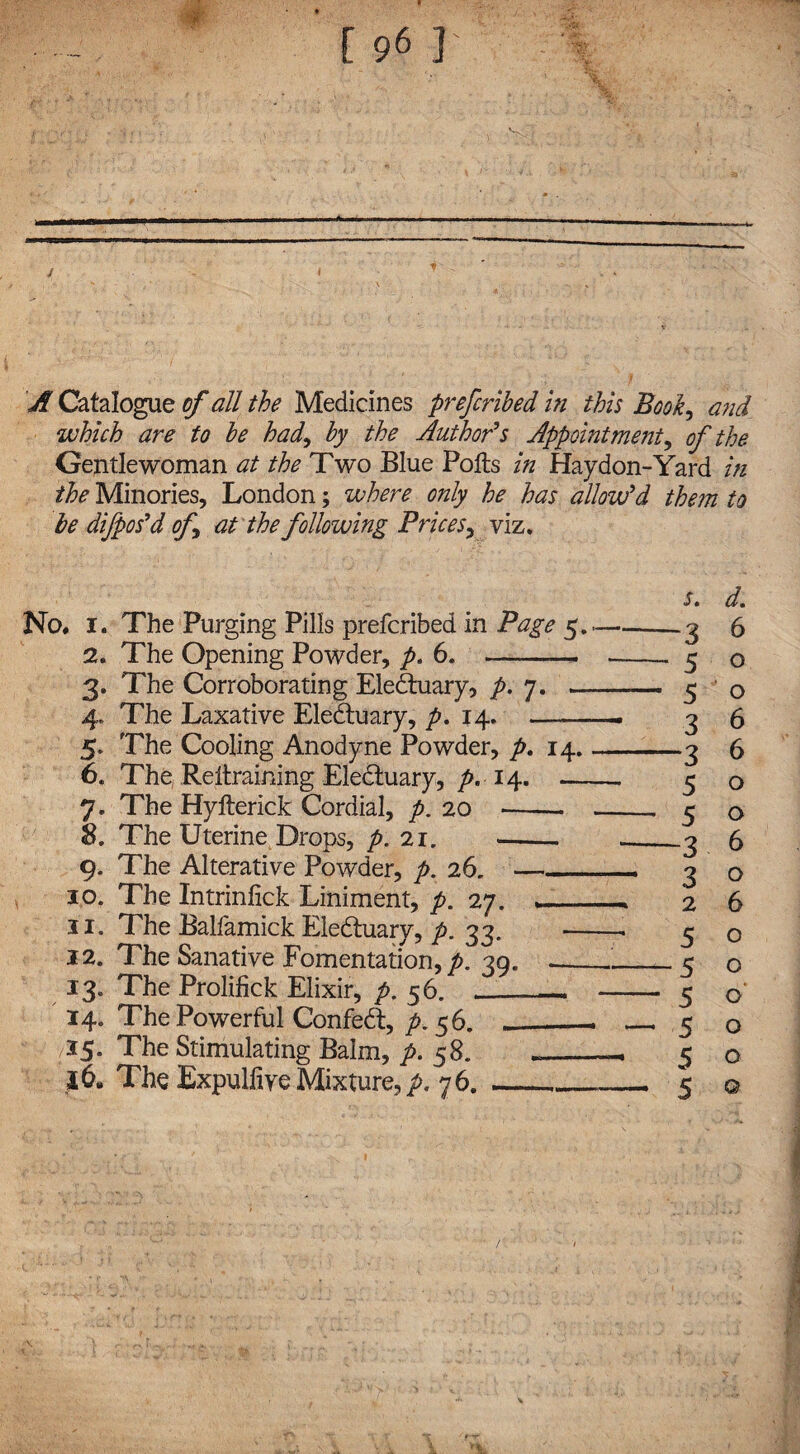 A Catalogue of all the Medicines prefcribed in this Bool, and. the Minories, London; where only he has allow'd them to he difpos'd of at the following Prices, viz. Sm dm No, i. The Purging Pills prefcribed in Page 5..-.3 6 2. The Opening Powder, p. 6. -- --. 5 o 3. The Corroborating Eledtuary, p. 7. - 5 o 4. The Laxative Eledtuary, pm 14. ——— 3 6 5. The Cooling Anodyne Powder, p. 14_3 6 6. The .Retraining Eledtuary, p. 14. 5 o 7. The Hyfterick Cordial, p. 20 - 5 o 8. The Uterine Drops, p.'ll. <- --3 6 9. The Alterative Powder, />. 26. —_ 3 o 10. The Intrinlick Liniment, p. 27. ,__ 2 6 11. The Balfamick Eledtuary, p. 33. 5 o 12. The Sanative Fomentation, A 39. __.!_c 0 13. The Prolifick Elixir, p. 56. __ _ 5 o 14. The Powerful Confedt, p. 56. ___ _-50 15. The Stimulating Balm, p. 58. 5 o