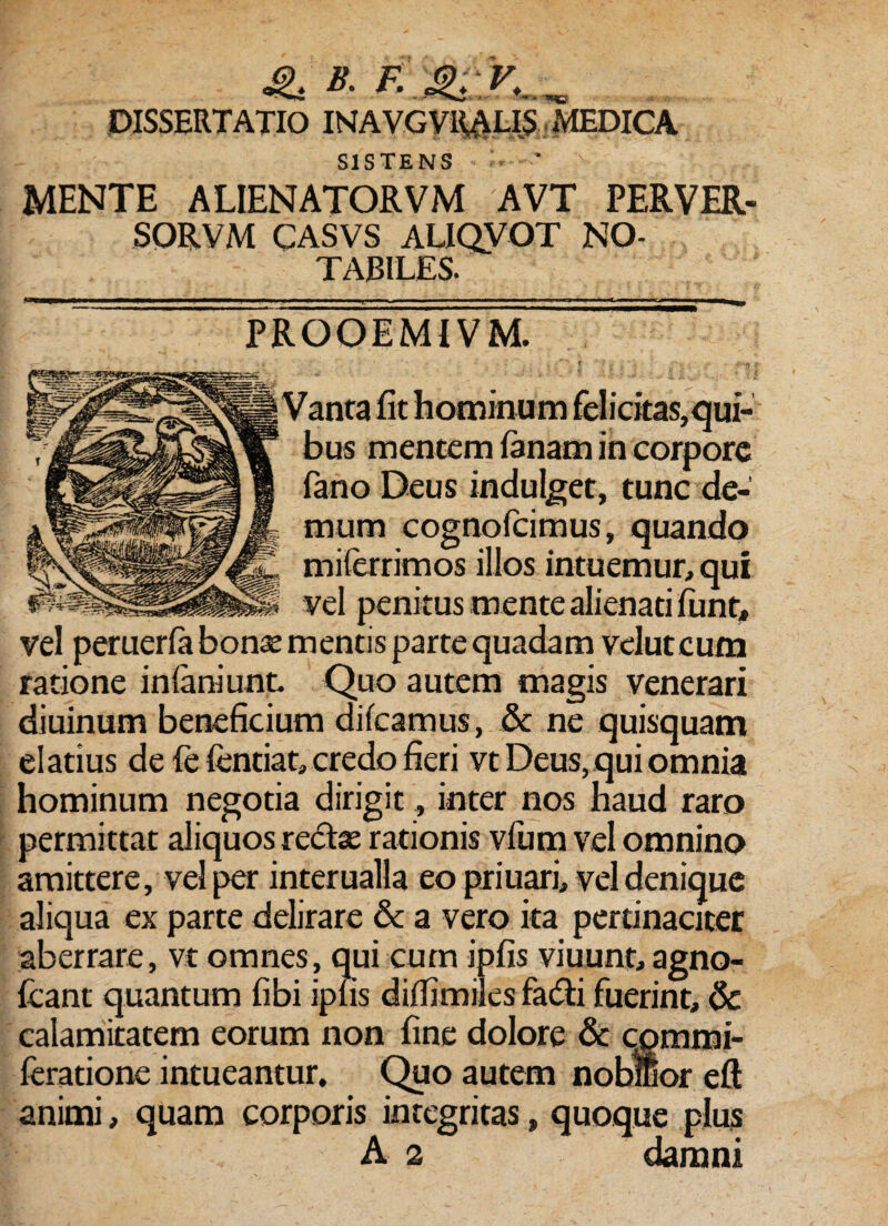 SISTENS — * MENTE ALIENATORVM AVT PERVER- SORVM CASVS ALIQVOT NO¬ TABILES. PROOEMIVM. Vanta fit hominum fel i citas, qui¬ bus mentem lanam in corpore fano Deus indulget, tunc de¬ mum cognofcimus, quando milerrimos illos intuemur, qui vel penitus mente alienati funt, vel peruerfa bonae mentis parte quadam velutcum ratione infaniunt. Quo autem magis venerari diuinum beneficium dilcamus, & ne quisquam elatius de le fentiat, credo fieri vt Deus, qui omnia hominum negotia dirigit, inter nos haud raro permittat aliquos redae rationis vfum vel omnino amittere, vel per interualla eo priuari, vel denique aliqua ex parte delirare & a vero ita pertinaciter aberrare, vt omnes, qui cum ipfis viuunt, agno- fcant quantum fibi ipfis difiimiles fadi fuerint, & calamitatem eorum non fine dolore & cpmmi- feratione intueantur. Quo autem nobilior eft animi, quam corporis integritas, quoque plus