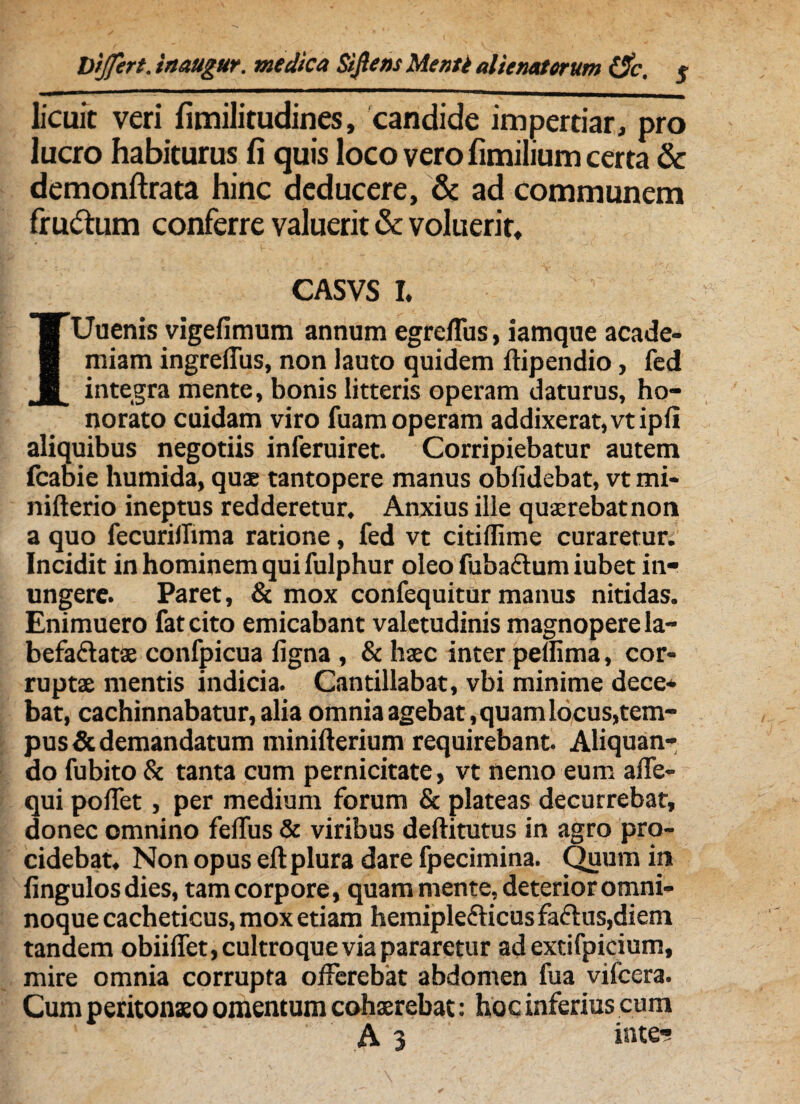 licuit veri fimilitudines, candide impertiar, pro lucro habiturus fi quis loco vero fimilium certa & demonftrata hinc deducere, & ad communem fru&um conferre valuerit & voluerit, CASVS I. IUuenis vigefimum annum egrelTus, iamque acade- miam ingrelfus, non lauto quidem ftipendio, fed integra mente, bonis litteris operam daturus, ho¬ norato cuidam viro fuam operam addixerat, vtipli aliquibus negotiis inferuiret. Corripiebatur autem fcabie humida, quae tantopere manus oblidebat, vt mi- nifterio ineptus redderetur. Anxius ille quaerebat non a quo fecurilTima ratione, fed vt citiffime curaretur. Incidit in hominem qui fulphur oleo fuba&um iubet in¬ ungere. Paret, & mox confequitur manus nitidas. Enimuero fateito emicabant valetudinis magnopere la- befa&atae confpicua ligna , & haec inter pelfima, cor¬ ruptae mentis indicia. Cantillabat, vbi minime dece¬ bat, cachinnabatur, alia omnia agebat, quam locus,tem¬ pus & demandatum minillerium requirebant Aliquan¬ do fubito & tanta cum pernicitate, vt nemo eum alfe- qui pollet, per medium forum & plateas decurrebat, donec omnino felfus & viribus deftitutus in agro pro¬ cidebat, Non opus ell plura dare fpecimina. Quum in lingulos dies, tam corpore, quam mente, deterior omni- noque cacheticus, mox etiam hemiple&icus faftus,diem tanaem obiilfet, cultroque via pararetur ad extifpicium, mire omnia corrupta offerebat abdomen fua vifcera. Cum peritonaeo omentum cohaerebat: hoc inferius cum ' A3 iute-