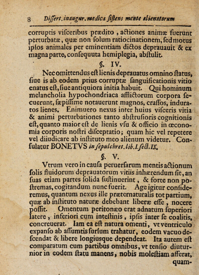 ' ' , i?' ' > ^ /• 1 -r «imimn-mxTr»-, -*»wwwaw»MaB8WMf ■ corruptis vifceribus praedito , a&iones animae fuerunt perturbatae, quae non folum ratiocinationem,fedmotus iplos animales per eminentiam diftos deprauauit & ex magna parte» confequuta hemiplegia, abftulit. $. IV. Nec omittendus eft lienis deprauatus omnino flatus, flue is ab eodem prius corruptae .fanguificationis vitio enatus eft,fiueantiquiora initia habuit. Qui hominum melancholia hypochondriaca affli&orum corpora fe- cuerunt, faepiffime notauerunt magnos, craflos, indura¬ tos lienes, Enimuero nexus inter huius vifceris vitia & animi perturbationes tanto abftrufioris cognitionis eft, quanto maior eft de lienis vfu & officio in oecono¬ mia corporis noftri difceptatio; quam hic vel repetere vel diiuaicare ab inftituto meo alienum videtur. Con- fulatur BONETVS infepulchret. lib. LfeB, IX. $. V. Vtrum vero in caufa peruerfarum mentis a&ionum folis fluidorum deprauatorum vitiis inhaerendum fit, an fuas etiam partes iolida fuftinuerint, & forte non po- ftremas, cogitandum nunc fuerit. Age igitur confide¬ remus, quantum nexus ille praeternaturalis totpartium, quae ab inftituto naturae debebant liberae efle , nocere poffit. Omentum peritonaeo erat adnatum Tuperiori latere, inferiori cum inteftinis, ipfis inter le coalitis, concreuerat. Iam ea eft natura omenti, vt ventriculo expanfo ab affumtisfurlum trahatur, eodem vacuode- fcendat 8c libere iongiusque dependeat. Ita autem eft comparatum cum partibus omnibus, vttenfio diutur¬ nior in eodem ftatu manens, nobis moleftiam afferat, quam-