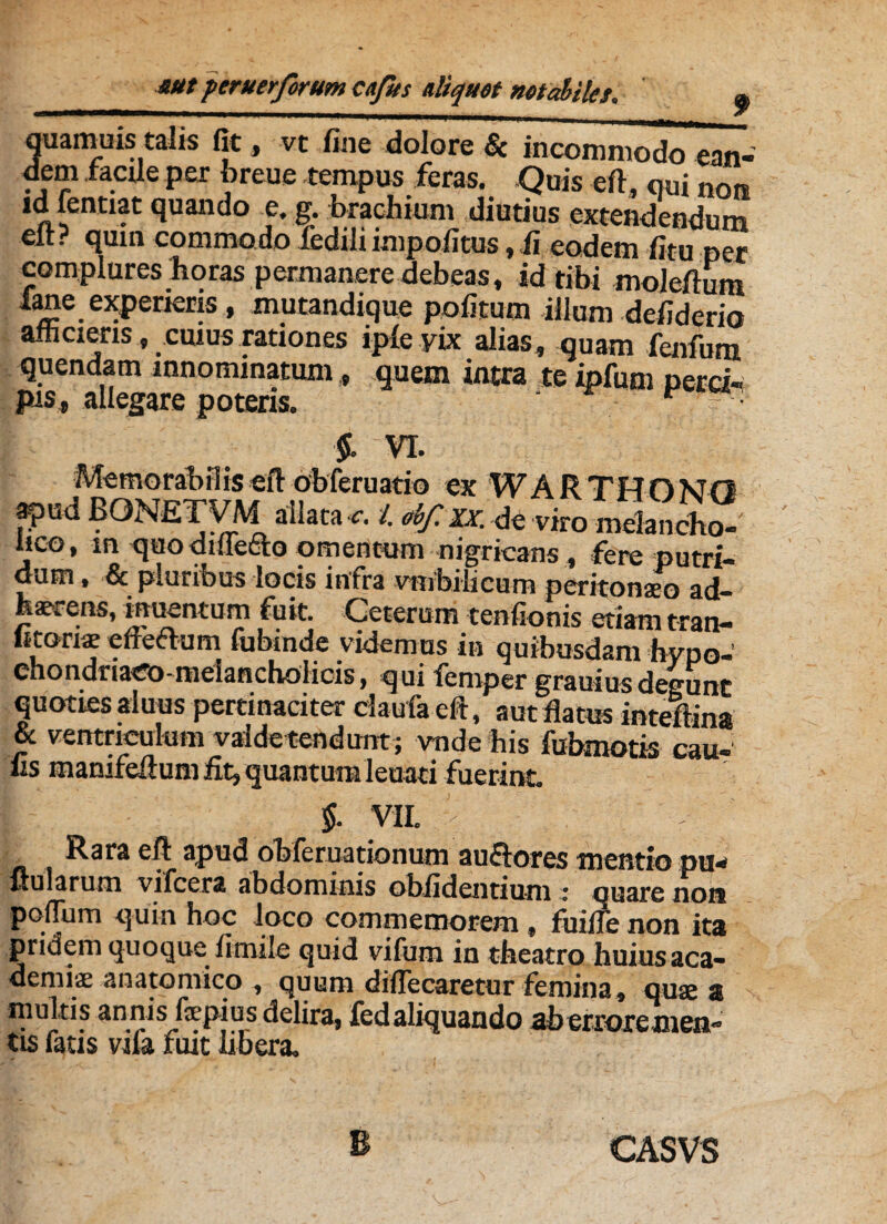 quamuistalts fit, vt fine dolore & incommodo ean- dem facile per breue tempus feras. Quis eft, qui non ldfentiat quando e. g. brachium diutius extendendum elt? qum commodo fedili impolitus, fi eodem fitu per complures horas permanere debeas, id tibi moleffum lane experieris, mutandique politum illum defiderio afficiens, cuius rationes iple yix alias, quam fenfum quendam innominatum, quem intra te ipfum perci¬ pis, allegare poteris. ' r ' f VI. Memorabi!is eft obferuatio ex W A R T H n NO ^ *  t • rr* n ata ■c. i obf. xx. de viro raelancho- lico, m quo diuetto omentum nigricans, fere putri¬ dum , & pluribus locis infra vmhiiicum peritonaeo ad¬ haerens, inuentum fuit. Ceterum tenfionis etiam tran- fctons elieftum fubtnde videmus in quibusdam hypo- chondriaeo-melancholicis, qui femper grauiusdegunt quoties aluus pertinaciter claufa eft, aut flatus inteftina & ventriculum vaidetendunt; vnde his fubmotis cau- fis manifeftum fit, quantum leuati fuerint. $. VII. > Rara eft apud obferuationum au&ores mentio pu¬ llularum vifcera abdominis oblidentium : quare non polium quin hoc loco commemorem, fuifle non ita pridem quoque limile quid vifum in theatro huius aca- demiae anatomico , quum diflecaretur femina, quae a multis annis faepius delira, fedaliquando aberroremeii” tis fatis vila fuit libera. CASVS