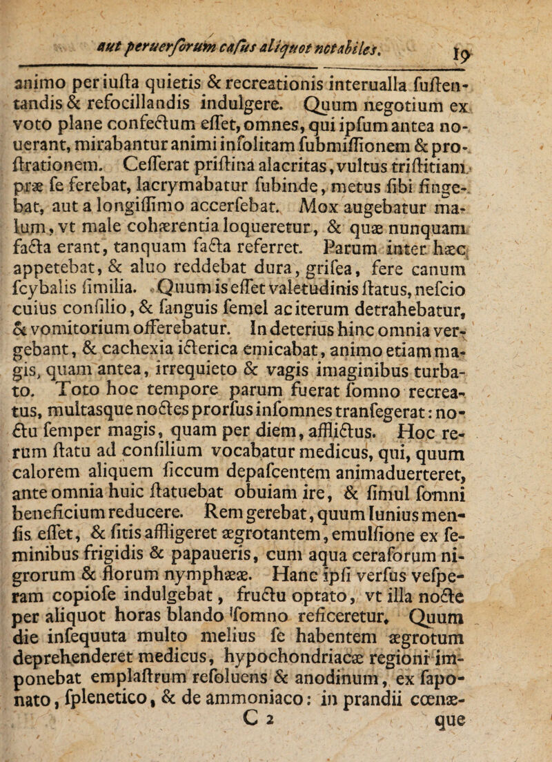 animo per iufta quietis & recreationis interualla fuflen- tandis& refocillandis indulgere. Quum negotium ex voto plane confeflum effet, omnes, qui ipfum antea no- uerant, mirabantur animi infolitam fubmiflionem & pro- flrationem. Cefferat priflina alacritas, vultus triflitiam prae fe ferebat, lacrymabatur fubinde, metus fibi finge¬ bat, aut a longiffimo accerfebat. Mox augebatur ma¬ lum, vt male cohaerentia loqueretur, & quae nunquam fa£la erant, tanquam fafla referret. Parum inter, haec, appetebat, & aluo reddebat dura, grifea, fere canum fcybalis ii milia. Quum is effet valetudinis flatus, nefcio cuius confilio,& fanguis femel ac iterum detrahebatur, & vomitorium offerebatur. In deterius hinc omnia ver¬ gebant, & cachexia ifterica emicabat, animo etiam ma¬ gis, quam antea, irrequieto & vagis imaginibus turba¬ to. Toto hoc tempore parum fuerat fomno recrea¬ tus, multasque noftes prorfus infomnes tranfegerat: no- £lu femper magis, quam per diem, affliftus. Hoc re¬ rum flatu ad confilium vocabatur medicus, qui, quum calorem aliquem ficcum depafcentem animaduerteret, ante omnia huic flatuebat obuiam ire, & fimul fomni beneficium reducere, kem gerebat, quum Iunius men- lis effet, & fitisaffligeret aegrotantem,emulfione ex fe¬ minibus frigidis & papaueris, cum aqua ceraforum ni¬ grorum & florum nymphaeae. Hanc ipfi verfus vefpe- ram copiofe indulgebat, fru£lu optato, vt illa nofte per aliquot horas blando 'fomno reficeretur. Quum die infequuta multo melius fe habentem aegrotum deprehenderet medicus, hypochondriacae regioni im¬ ponebat emplaflrum refoluens & anodinum, ex fapo- nato, fplenetico, & de ammoniaco: in prandii ccenae- C2 ; que