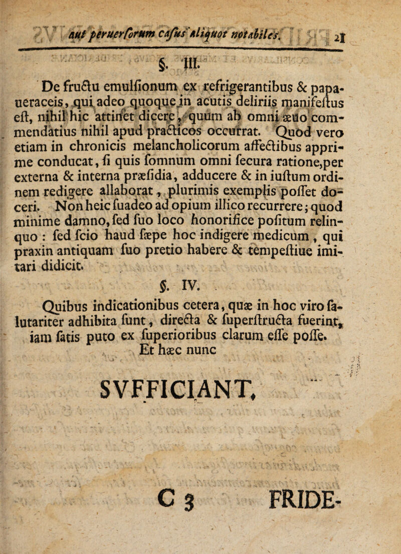 §. III. De fruftu emulfionum ex refrigerantibus & papa- ueraceis, qui adeo quoque jn acutis delirii;, manifeltus eft, nihil hic attinet dicere , quum ab omni aeUo com¬ mendatius nihil apud pra&icos occurrat. Quod vero etiam in chronicis melancholicorum affe&ibus appri¬ me conducat, fi quis fomnum omni fecura ratione,per externa & interna praefidia, adducere & in iultum ordi¬ nem redigere allaborat, plurimis exemplis pollet do¬ ceri. Non heic fuadeo ad opium illico recurrere; quod minime damno, fed fuo loco honorifice politum relin¬ quo : fed fcio haud faepe hoc indigere medicum , qui praxin antiquam fuo pretio habere & tempeftiue imi¬ tari didicit. $. IV. Quibus indicationibus cetera, quae in hoc virofa- lutariter adhibita funt, directa & fuperftru&a fuerint* iam fatis puto ex fuperioribus clarum elfe poffe. Et haec nunc - — - * 7 V', - \ SVFFICIANT, C 3 FRIDE-