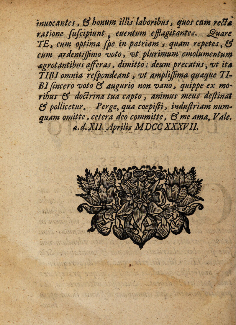 muocantes, 0 bonum illis laboribus, quos cum retia ratione fufeipiunt 9 mentum efflagitantes. Jffuare TE, cum optima fpe in patriam , quam repetas ,0 cum ardentiffimo voto, vt plurimum emolumentum agrotantibus afferas, dimitto: deum precatus, vt ita TIBI omnia refppndeant, vt ampliffma quaque 77- BI (incero voto 0 augurio non vano, quippe ex mo- ribus 0 doBrina tua capto, animus meus dejlinat 0 pollicetur. Terge, qua coepifii, induffriam num- quam omitte, cetera deo committe, 0me ama. Vale, 1 -iM*. * .. . i