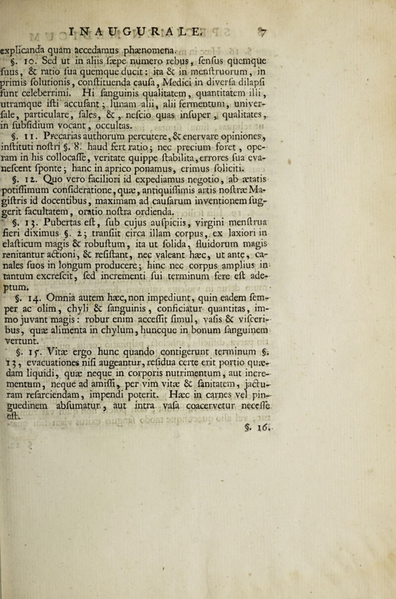 INAUGURALE. *7 t ~ i t' ■ ■ *• • - explicanda quam accedamus phaenomena. §. io. Sed ut in aliis fxpe numero rebus, fenfus quemque fuus, & ratio fua quemque ducit; ita & in menftruorum, in primis folutionis, conftituenda caufa, Medici in diverfa dilapfi funt celeberrimi. Hi fanguinis qualitatem, quantitatem ilii, utramque ifti accufant; lunam alii, alii fermentum, univer- fale, particulare, fales, nefeio quas infuper , qualitates, in fubfidium vocant , occultas. §. ii. Precarias authorum percutere, enervare opiniones, inftituti noftri §. 8. haud fert ratio- nec precium foret , ope¬ ram in his collocafie, veritate quippe ftabil ita, erro res fua eva- nefeent fponte; hanc in aprico ponamus, erimus foliciti. §. 11. Quo vero faciliori id expediamus negotio, ab aetatis potiflimum confideratione, quae, antiquiflimis artis noftraeMa- giftris id docentibus, maximam ad caufarum inventionemfug- gerit facultatem, oratio noftra ordienda. §* 15. Pubertas eft, fub cujus aufpiciis, virgini menftrua fieri diximus §. tranfiit circa illam corpus,, ex laxiori in elafticum magis & robuftum, ita ut folida, fluidorum magis renitantur adlioni, & reflflant, nec valeant haec, ut ante, ca^ nales fuos in longum producere- hinc nec corpus amplius in* tantum excrefcit, fed incrementi fui- terminum fere eft adem¬ ptum. §. 14. Omnia autem haec,non impediunt, quin eadem fem- per ac olim, chyli &; fanguinis, conficiatur quantitas, im- mo juvant magis: robur enim acceflitfimul, valis 6c vifceri- bus, quae alimenta in chylum, huneque in bonum fanguinem vertunt. §. if. Vitae ergo hunc quando contigerunt terminum §. 15, evacuationes nifi augeantur, refldua certe erit portio quae- dam liquidi, quae neque in corporis nutrimentum, aut incre¬ mentum, neque ad amifli, per vim vitae & fanitatem, jadhj- ram refarciendam, impendi poterit. Haec in carnes vel pin¬ guedinem abfumatur, aut intra vafa coacervetur neccfle. dL . id.