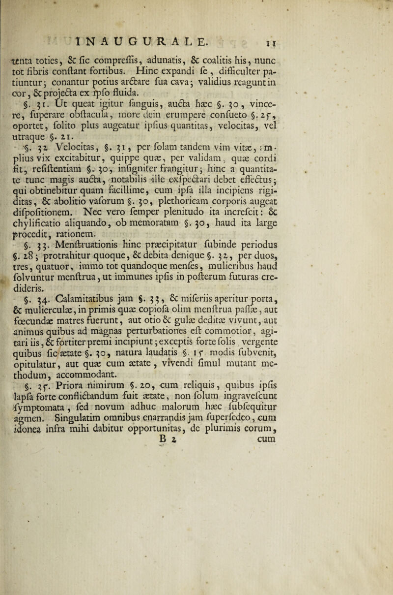 tenta toties, Se fic compreffis, adunatis, & coalitis his, nunc tot fibris confiant fortibus. Hinc expandi fe , difficulter pa¬ tiuntur ; conantur potius ardbare fua cava; validius reagunt in cor, 8c proje&a ex ipfo fluida. §. 31. Ut queat igitur fanguis, audta haec §. vince¬ re, fuperare obfiacula, more dein erumpere confueto §.2f, oportet, folito plus augeatur ipfius quantitas, velocitas, vel utraque §.21. §. 32 Velocitas, §. 31, per folam tandem vim vitae, rm- piius vix excitabitur, quippe quae, per validam, quae cordi fit, refiftentiam §. 30', infigniter frangitur; hinc a quantita¬ te tunc magis audta, notabilis ille exfpedtari debet effedtus; qui obtinebitur quam facillime, cum ipfa illa incipiens rigi¬ ditas , 8c abolitio vaforum §. 30, plethoricam corporis augeat difpofitionem. Nec vero femper plenitudo ita increfcit: $C chylificatio aliquando, ob memoratam §.30, haud ita large procedit, rationem. §. 33. Menftruationis hinc praecipitatur fubinde periodus §.283 protrahitur quoque, £cdebita denique §.32, per duos, tres, quatuor, immo tot quandoque menfes, mulieribus haud folvuntur menftrua, ut immunes ipfis in pofierum futuras cre¬ dideris. §. 34. Calamitatibus jam §.33, & miferiis aperitur porta, & mulierculae, in primis quae copiofa olim menfirua pallae, aut fcecundae matres fuerunt, aut otioSc gulae deditae vivunt, aut animus quibus ad magnas perturbationes eft commotior, agi¬ tari iis, &: fortiter premi incipiunt; exceptis forte folis vergente quibus fic aetate §. 30, natura laudatis §. if modis fubvenit, opitulatur, aut quae cum aetate , vivendi fimul mutant me¬ thodum , accommodant. §. 3f. Priora nimirum §.20, cum reliquis, quibus ipfis lapfa forte conflidtandum fuit aetate, non folum ingravefeunt fymptomata , fed novum adhuc malorum haec fubfequitur agmen. Singulatim omnibus enarrandis jam fuperfedeo, cum idonea infra mihi dabitur opportunitas, de plurimis eorum,