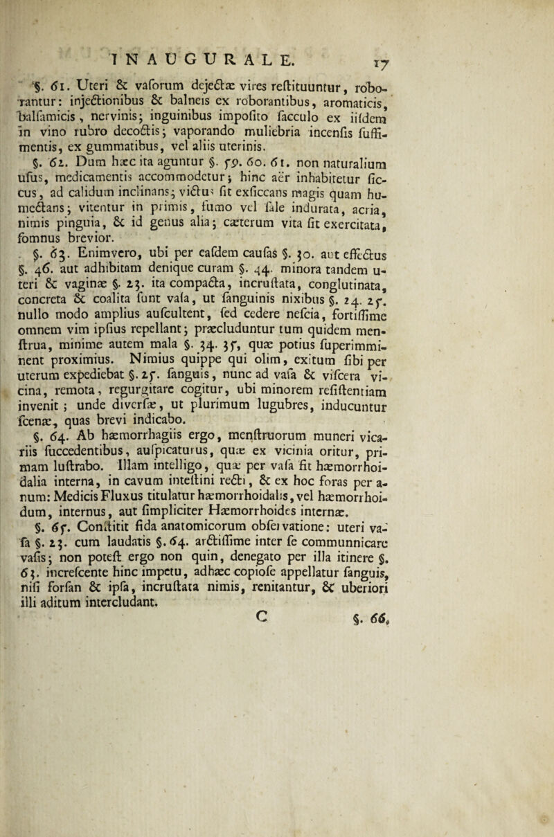 . 61. Uteri St vaforum deje&ae vires reftituuntur, robo¬ rantur: injectionibus St balneis ex roborantibus, aromaticis, ballamicis , nervinis; inguinibus impofito faeculo ex iifdem in vino rubro deco&is; vaporando muliebria incenfis fuffi- mentis, ex gummatibus, vel aliis uterinis, §. 61. Dum haec ita aguntur §. pp. 60. 61. non naturalium ufus, medicamentis accommodetur 5 hinc aer inhabitetur fic- cus, ad calidum inclinans; vi£tu> fit exficcans magis quam hu- mc&ans; vitentur in primis, fumo vel fale indurata, acria, nimis pinguia, St id genus alia; caeterum vita fit exercitata, fbmnus brevior. $. 63. Enimvero, ubi per eafdem caufas §. 50. aut eflfe&us §. 46. aut adhibitam denique curam §. 44. minora tandem u- teri St vaginae §. 13. ita compa&a, incruftata, conglutinata, concreta St coalita funt vafa, ut fanguinis nixibus §. 24. zf. nullo modo amplius aufcultent, fed cedere nefcia, fortifiime omnem vim ipfius repellant; praecluduntur tum quidem men- ftrua, minime autem mala §. 34. $f, quae potius fuperimmi- nent proximius. Nimius quippe qui olim, exitum fibi per uterum expediebat §. zf. fanguis, nunc ad vafa St vifcera vi¬ cina, remota, regurgitarc cogitur, ubi minorem refiftemiam invenit ; unde divcrfae, ut plurimum lugubres, inducuntur fcenae., quas brevi indicabo. §. 64. Ab haemorrhagiis ergo, menftruorum muneri vica¬ riis fuccedentibus, aufpicaturus, quas ex vicinia oritur, pri¬ mam luftrabo. Illam intelligo, quse per vafa fit haemorrhoi- dalia interna, in cavum inteftini reCti, St ex hoc foras per a- nura: Medicis Fluxus titulatur haemorrhoidahs, vel haemorrhoi- dum, internus, aut (impliciter Haemorrhoides internae. §. 6f. Conititit fida anatomicorum obfei vatione: uteri va¬ fa §. 13. cum laudatis §.64. ar&iflime inter fe communnicare vafis; non poteft ergo non quin, denegato per illa itinere §. 6$. increfcente hinc impetu, adhaeccopiofe appellatur fanguis, nifi forfan St ipfa, incruftata nimis, renitantur, St uberiori illi aditum intercludant. C §. 66,