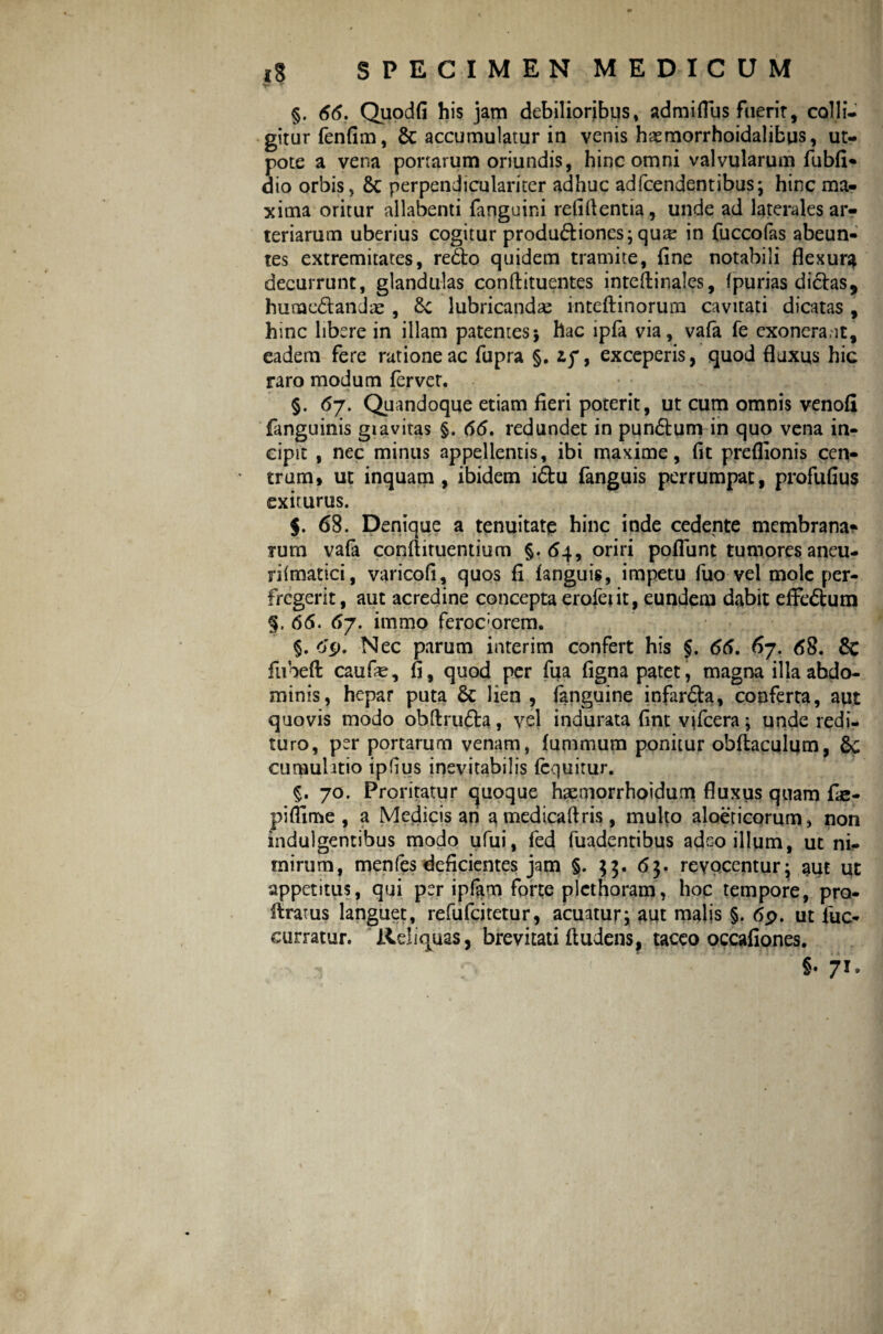 §. 66. Quodfi his jam debilioribus, admiflus fuerit, colli¬ gitur fenfim, 8c accumulatur in venis haemorrhoidalifcus, ut- pote a vena portarum oriundis, hinc omni valvularum fubfi* dio orbis, 8c perpendiculariter adhuc adfcendentibus; hinc ma¬ xima oritur allabenti fanguini relidentia, unde ad laterales ar¬ teriarum uberius cogitur produ&iones; qu;e in fuccofas abeun¬ tes extremitates, re<fto quidem tramite, fine notabili flexura decurrunt, glandulas conftituentes inteftinales, fpurias diclas, humc£tandae , &: lubricandas inteftinorum cavitati dicatas , hmc libere in illam patentes* hac ipfa via, vafa fe exonerant, eadem fere ratione ac fupra §. ip, exceperis, quod fluxus hic raro modum fervet. §• <*7- Quandoque etiam fieri poterit, ut cum omnis venofi fanguinis giavitas §. 66. redundet in pun&um in quo vena in¬ cipit , nec minus appellentis, ibi maxime, fit preflionis cen¬ trum, ut inquam, ibidem i<5tu fanguis perrumpat, profufius exiturus. $. 68. Denique a tenuitate hinc inde cedente membrana» rum vafa conflituentium §. 64, oriri poflunt tumores aneu- riimatici, varicofi, quos fi fanguis, impetu fuo vel mole per¬ fregerit, aut acredine concepta erofeiit, eundem dabit effeftum §. 66. 67. immo feroc:orem. §. 69. Nec parum interim confert his §. 66. 67. 68. & ftibefl: caufe, fi, quod per fua figna patet, magna illa abdo¬ minis, hepar puta & lien , fanguine infar£ta, conferta, aut quovis modo obftru&a, vel indurata fint vjfcera; unde redi¬ turo, per portarum venam, fummum ponitur obftaculum, 8c cumuhtio iplius inevitabilis (equitur. 5. 70. Proritatur quoque haemorrhoidum fluxus quam fie- piffime , a Medicis an a medicaftris, multo aloeticorum, non indulgentibus modo ufui, fed fuadentibus adeo illum, ut ni¬ mirum, menfes deficientes jam §. $$. 65. revocentur j aut ut appetitus, qui per ipfam forte plcthoram, hoc tempore, pro- ratus languet, refufeitetur, acuatur; aut malis §. 6p. ut fuc- curratur. Reliq^uas, brevitati (ludens, taceo occafiones. f- ( 8« 71*