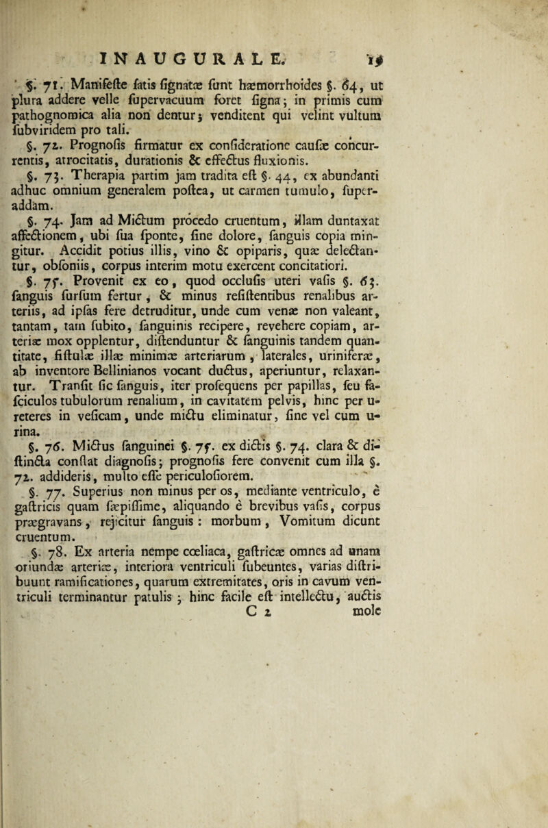 INAUGURALE, i* jl. Manifefte fatis Agnatae funt haemorrhoides $. 64, ut plura addere velle fupervacuum foret figna; in primis cum pathognomica alia non dentur 5 venditent qui velint vultum fubviridem pro tali. §. 71. Prognofis firmatur ex conflderatione caufae concur¬ rentis, atrocitatis, durationis & effebus fluxionis. §.75. Therapia partim jam tradita efl: §. 44, ex abundanti adhuc omnium generalem poflca, ut carmen tumulo, fuper- addam. §. 74. Jam ad Mictum procedo cruentum, illam duntaxat affebionem, ubi fua fponte, fine dolore, fanguis copia min¬ gitur. Accidit potius illis, vino & opiparis, quas deleban¬ tur , obfoniis, corpus interim motu exercent concitatiori. §. 7f. Provenit ex eo, quod occlufis uteri vafis §. fanguis furfum fertur , & minus relidentibus renalibus ar¬ teriis, ad ipfas fere detruditur, unde cum venae non valeant, tantam, tam fubito, fanguinis recipere, revehere copiam, ar¬ teriae mox opplentur, diftenduntur & fanguinis tandem quan¬ titate, fiftuiae illa; minimae arteriarum, laterales, uriniferae, ab inventore Bellinianos vocant dubus, aperiuntur, relaxan¬ tur. Tranfit fic fanguis, iter profequens per papillas, feu fa- fciculos tubulorum renalium, in cavitatem pelvis, hinc per u- reteres in veficam, unde mibu eliminatur, fine vel cum li¬ rina. §. 76. Mibus fanguinei §. 7f. ex dibis §. 74. clara & di- ftinba conflat diagnofis; prognofls fere convenit cum illa §. 72,. addideris, multo efle periculofiorem. §. 77. Superius non minus per os, mediante ventriculo, e gaftricis quam fepiflime, aliquando e brevibus vafls, corpus praegravans, rejicitur fanguis : morbum , Vomitum dicunt cruentum. §, 78. Ex arteria nempe coeliaca, gaftricae omnes ad unam oriundae arterias, interiora ventriculi fubeuntes, varias diftri- buunt ramificationes, quarum extremitates, oris in cavum ven¬ triculi terminantur patulis • hinc facile eft intellebu, aubis C z mole