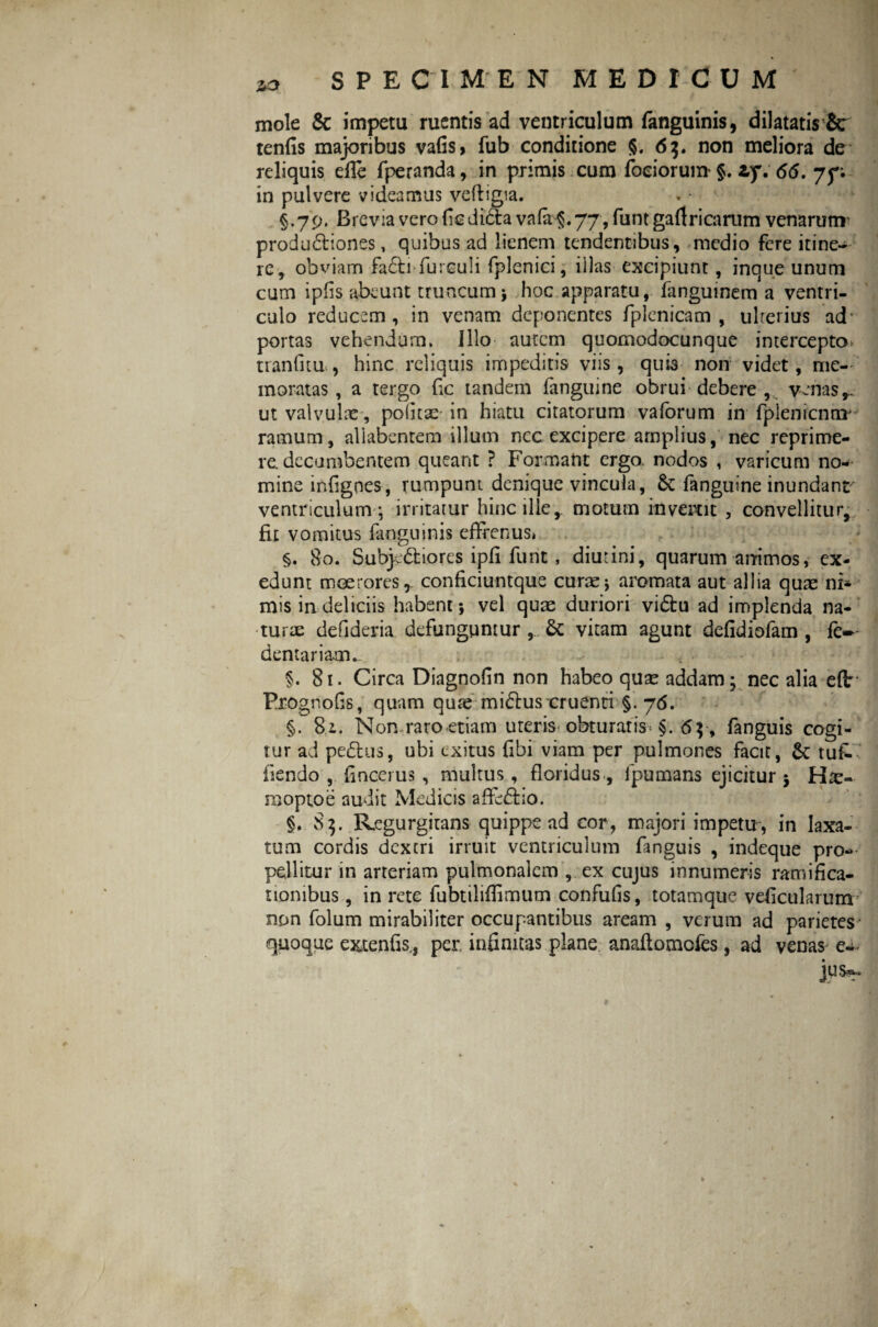 mole & impetu ruentis ad ventriculum fanguinis, dilatatis &r tenfis majoribus vafis, fub conditione §. 63. non meliora de reliquis effe fperanda, in primis cum foeiorum §. zy. 66. 75. in pulvere videamus veffigia. §.79. Brevia vero {Icdi&a vafo§. 77 , funtgaff ricarum venarunr produ&iones, quibus ad lienem tendentibus, medio fere itine¬ re, obviam fa&i-fureuli fplenici, illas excipiunt, inque unum cum ipfis abeunt truncum; hoc apparatu, fanguinem a ventri¬ culo reducem , in venam deponentes fplenicam , ulterius ad' portas vehendum. Illo- autem quomodocunque intercepto* tianfitu , hinc reliquis impeditis viis, quis non videt, me¬ moratas , a tergo fic tandem fanguine obrui debere , venas,, ut valvulae, polita: in hiatu citatorum vaforum in fplenicnmj ramum, allabentem illum ncc excipere amplius, nec reprime¬ re, decumbentem queant ? Formant ergo nodos , varicum no¬ mine infigoes, rumpunt denique vincula, 6t fanguine inundant ventriculum ; irritatur hinc ille, motum invertit , convellitur, fit vomitus fanguinis effrenusi §. 80. Subp5tiores ipfi furit, diutini, quarum anrimos, ex¬ edunt moerores,, conficiuntque curae; aromata aut allia quae ni* mis in deliciis habent; vel quae duriori vidtu ad implenda na¬ turae defideria defunguntur , & vitam agunt defidiofam , fe- dentariam. §. 81. Circa Diagnofin non habeo quae addam; nec alia e(t Prognofis, quam quae mi&us cruenti §. 76. §. 81. Non raro etiam uteris- obturaris* §. 6 p, fanguis cogi¬ tur ad pe<5his, ubi exitus {ibi viam per pulmones facit, &: tuf- fiendo , fincerus , multus, floridus, lpumans ejicitur ; raoptoe audit Medicis affe&io. §. 85. Regurgitans quippe ad cor, majori impetu, in laxa¬ tum cordis dextri irruit ventriculum fanguis , indeque pro¬ pellitur in arteriam pulmonalem , ex cujus innumeris ramifka- tiombus, in rete fubtiliflimum confufis, totamque veficularum non folum mirabiliter occupantibus aream , verum ad parietes quoque extenfis., per infinitas plane anaflomofes, ad venas e-*