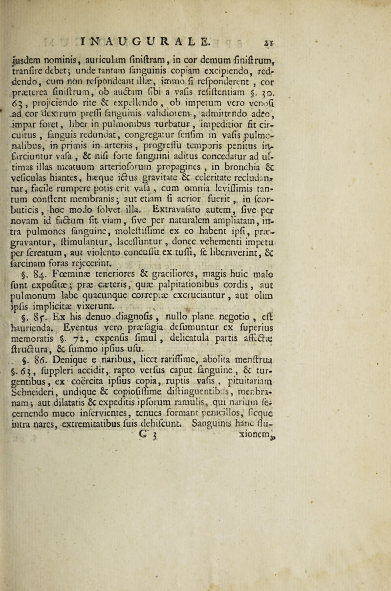 I N AUGURAL E. jusdem nominis, auriculam finiftram, in cor demum finiftrum, tranfire debet; unde tantam (anguinis copiam excipiendo, red- dendo, cum non refpondeam illae, knmo fi refponderent , cor praeterea finiftrum, ob audiam (Ibi a vafis reliftentiam §. 30. 65, projiciendo rite Sz expellendo., ob impetum vero venofi * .ad cor dextrum prefii fanguinis validioiem , admittendo adeo, impar foret, liber in pulmonibus turbatur , impeditior (it cir¬ cuitus , (anguis redundat, congregatur fenfim in vafis pulmo¬ nalibus, in primis in arteriis, progreflu temporis penitus in¬ farciuntur vafa , & mfi forte (anguini aditus concedatur ad ul¬ timas illas meatuum arterioforum propagines , in bronchia vedculas hiantes, hasque idus gravitate & celeritate recludant* tur, facile rumpere potis erit vala , cum omnia leviflimis tan¬ tum condent membranis- aut etiam (i acrior fuerit,, in fcor- buticis, hoc modo folvet illa. Extravafato autem, (ive per novam id fadum (it viam, (ive per naturalem ampliatam, in¬ tra pulmones fanguine, moleftifiime ex eo habent ipfi, prx-- gravantur, ftimulantur, lacefiuntur , donec vehementi impetu perfcrcatum, auc violento concuffu.ex tufii, fe liberaverint, £c iarcinam foras rejecerint. §. 84. Fceminae teneriores 6t graciliores, magis huic malo funt expofitae; prse ceteris, quae palpitationibus cordis, aut pulmonum labe quacunque correptae excruciantur , aut olim jpfis implicita: vixerunt. §. 8f. Ex his denuo diagnofis , nullo plane negotio , ed haurienda. Eventus vero praefagia defumuntur ex fuperius memoratis §. 71, expenfis (imul , delicatula partis aftlda: drudura, & fummo ipfius ufu. §. 8(5. Denique e naribus, licet rariflime, abolita mendrua §.63, fuppleri accidit,, rapto verfus caput fanguine, Sz tur¬ gentibus, ex coercita ipfius copia, ruptis vafis , pituitariam Schneideri, undique & copiofiffime didinguentib :s, mcnbra- namj aut dilatatis Sc expeditis ipforum ramulis, qui narium fe- cernendo muco infervientes, tenues formant penicillos, fcque intra nares, extremitatibus luis dehifcunt. Sanguinis hanc Hu- ' G 3 xionem^