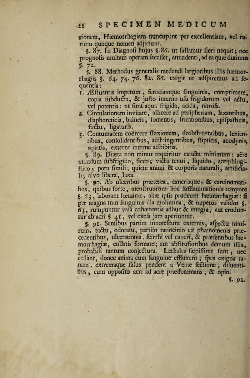 xionem, Hxmorrhagiart) ntirtfup.int per excellentiam, vel na¬ rium quoque nomen adjiciunt. §. 87. In Diagnofi hujus §.86. ut fallamur fieri nequit; nec prognofis multam operam facefiet, attendenti, ad ea qux diximus $. 7Lt §. 88. Methodus generalis medendi largioribus illis hxmor- rhagiis §. 64. 74. 76. 82. 86. exigit ut adfpiremus ad fe- qucntia: . 1. iEftuantis impetum, ferociamque fanguinis, comprimere, copia fubdu&a, & jufto interno ufu frigidorum vel aftu, vel potentia: ut funt aqua frigida, acida, nitrofa. Z. Circulationem invitare, allicere ad peripheriam, laxantibus, diaphoreticis, balneis, fomentis, fricationibus, epifpafticis, fu&u, ligaturis. g. Contumacem coercere fluxionem, deobfhuentibtis, lenien¬ tibus, confolidantibus, adftringentibus, ftipticis, anodjmis, opiatis, externe interne adhibitis. §, 89. Dixta non minus requiritur exa&a minimum: aere utendum fubfrigido, ficco; vidtu tenui , liquido , antiphlogi- ftico ; potu fimili; quiete animi & corporis naturali, artificia¬ li j alvo libera, laxa. §, 90. Ab ulceribus prxterea, cancrisquey & carcinomati¬ bus, quibus forte, menitruorum hoc fufflaminatioriis tempbre §. <5$, laborant foeminx, alix ipfis prodeunt hxmorrhagix: fi per magna tum fanguinis illa molimina , & impetus validos §. 6$, rumpuntur vala cohaerentia adhuc &c integra, aut erodun¬ tur ab acri § 41, vel exefa jam aperiuntur. §. pi. Senfibus partim innotefeunt externis, afpe&u nimi¬ rum, taftu, odoratu, partim ratiocinio cx phxnomeriis prx- cedentibus, ulcerationis, fcirrhi vel cancri, Sc prxfemibus hx- morrhagix, collatis formato; aut abftrufloribus demum illis, probabili tantum conje&ura. Lethales fxpiflime funt, nec cedant, donec anima ctirrt fanguine effluxerit; fpes exigua ta¬ men . extremaque falus pendent a Venx fe&ione , diluenti¬ bus , cum oppofitO acri ad acre prxdbmixiaris, & opio. §• 91*