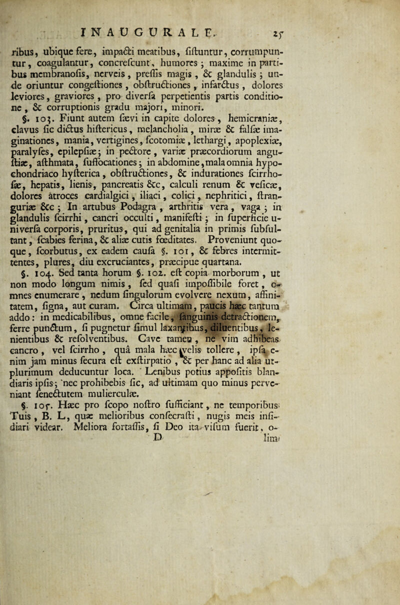 ribus, ubique fere, impadfci meatibus, fiftuntur, corrumpun¬ tur, coagulantur, concrefcunc, humores - maxime in parti¬ bus membranofis, nerveis, preffis magis , &: glandulis ; un¬ de oriuntur congeftiones, obftrudtiones ,. infardtus, dolores leviores, graviores , pro diverfa perpetientis partis conditio¬ ne , & corruptionis gradu majori, minori. §. io$. Fiunt autem fievi in capite dolores , hemicraniae, clavus fic didtus hiftericus, melancholia , mirae & falfae ima¬ ginationes , mania, vertigines, fcotomiae, lethargi, apoplexiae, paralyfes, cpilepfoe; in pedtore , variae praecordiorum angu- ftise, afthmata, fuffbcationes; in abdomine, mala omnia hypo¬ chondriaco hyfterica, obftrudtiones, & indurationes fcirrho- lae, hepatis, lienis, pancreatis &c, calculi renum & veficae, dolores atroces cardialgici, iliaci, colici, nephritici, ftran- guriae &c ; In artubus Podagra , arthritis vera, vaga ; in glandulis fcirrhi, cancri occulti, manifefti j in fuperficie u- niveria corporis, pruritus, qui ad genitalia in primis fubfui- tant, fcabies ferina, Sc aliae cutis foeditates. Proveniunt quo¬ que, fcorbutus, ex eadem caufa §. ioi, Sc febres intermit¬ tentes, plures, diu excruciantes, praecipue quartana. §. 104. Sed tanta horum §. 102. eft copia morborum , ut non modo longum nimis , fed quafi impoffibile foret, c~ mnes enumerare , nedum fingulorum evolvere nexum, affini¬ tatem, figna, aut curam. Circa ultimam, paucis haec tantum addo: in medicabilibus, omne facile, fanguinis detradtionem, ferre pundhim, fi pugnetur fimul laxantibus, diluentibus, le¬ nientibus Sc refolventibus. Cave rameo , ne vim adhibeas cancro , vel fcirrho , qua mala haec welis tollere , ipfa e- nim jam minus fecura eft exftirpatio , Sc per hanc ad alia ut- plurimum deducuntur loca. Lenibus potius appofitis blan¬ diaris ipfis; 'nec prohibebis fic, ad ultimam quo minus perve¬ niant fenedhitem mulierculae. §. iof. Haec pro fcopo noftro fufficiant, ne temporibus; Tuis, B. L, quae melioribus confecrafti, nugis meis infi-- diari videar. Meliora fortaffis, fi Deo ita- vifum fuerit , o- D lim-i