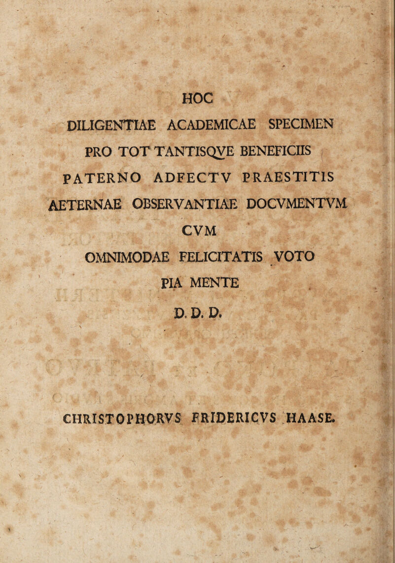 HOC DILIGENTIAE ACADEMICAE SPECIMEN PRO TOT TANTISQVE BENEFICIIS PATERNO ADFECTV PRAESTITIS AETERNAE OBSERVANTIAE DOCVMENTVM CVM OMNIMODAE FELICITATIS VOTO »■* PIA MENTE D. D. D, CHRISTOPHORVS FRIDERICVS HAASE. (: