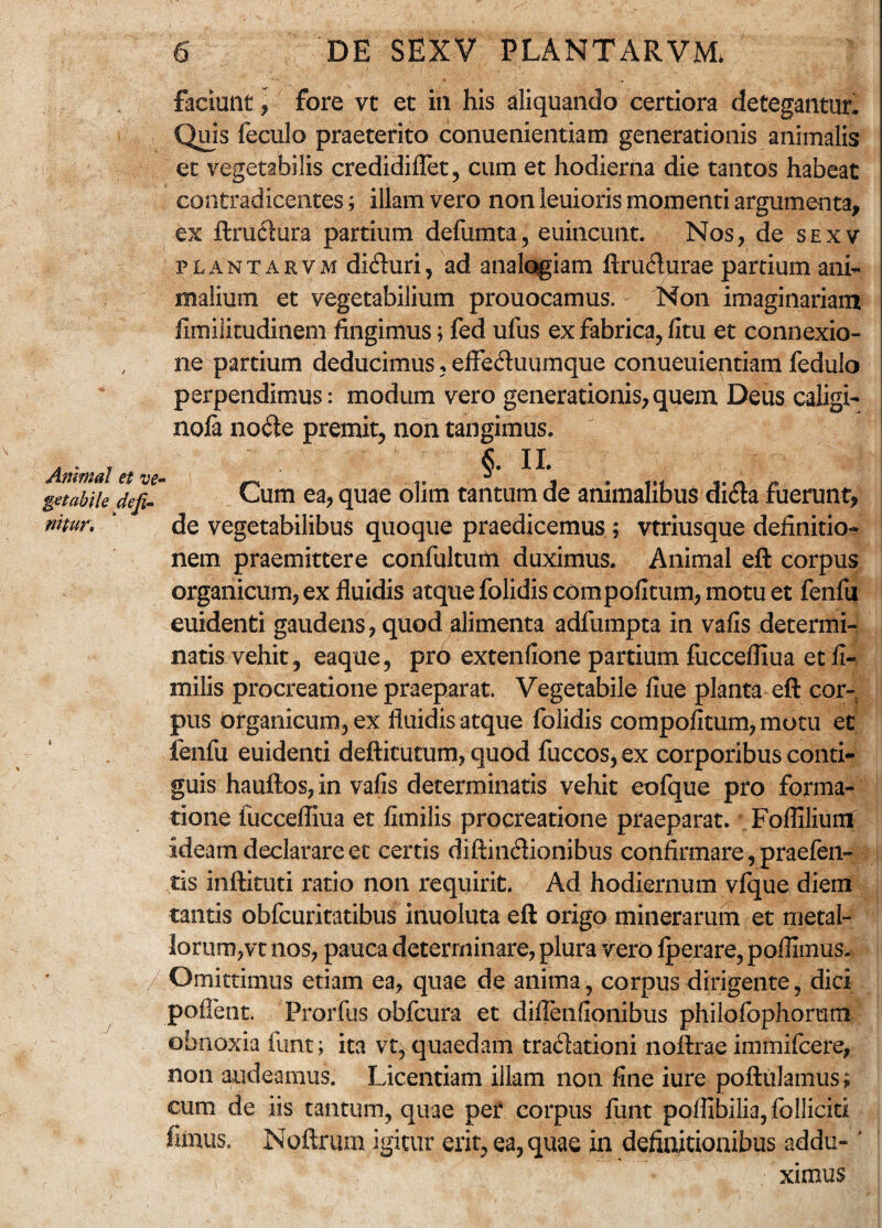 Animal et ve¬ getabile defi¬ nitur. 6 DE SEXV PLANTARVJVL faciunt, fore vt et in his aliquando certiora detegantur. Quis feculo praeterito conuenientiam generationis animalis et vegetabilis credidiflet, cum et hodierna die tantos habeat contradicentes; illam vero non leuioris momenti argumenta, ex ftrudtura partium defumta, euincunt. Nos, de sexv plantarvm di£hiri, ad analogiam ftru&urae partium ani¬ malium et vegetabilium prouocamus. Non imaginariam fimilitudinem fingimus; fed ufus ex fabrica, fitu et connexio¬ ne partium deducimus, effe&uumque conueuientiam fedulo perpendimus: modum vero generationis, quem Deus caligi- nofa node premit, non tangimus. §. II Cum ea, quae olim tantum de animalibus dida fuerunt, de vegetabilibus quoque praedicemus ; vtriusque definitio¬ nem praemittere confultum duximus. Animal eft corpus organicum, ex fluidis atque folidis compofitum, motu et fenfu euidenti gaudens, quod alimenta adfumpta in vafis determi¬ natis vehit, eaque, pro extenfione partium fuccefliua et fi- milis procreatione praeparat. Vegetabile flue planta eft cor¬ pus Organicum, ex fluidis atque folidis compofitum, motu et fenfu euidenti deftitutum, quod fuccos, ex corporibus conti¬ guis hauftos, in vafis determinatis vehit eofque pro forma¬ tione fuccefliua et fimilis procreatione praeparat. Foflilium ideam declarare ec certis diftindionibus confirmare, praefen- tis inftituti ratio non requirit. Ad hodiernum vfque diem tantis obfcuritatibus inuoluta eft origo minerarum et metal¬ lorum,vt nos, pauca determinare, plura vero fperare, pofilmus. Omittimus etiam ea, quae de anima, corpus dirigente, dici poflent. Prorfus obfcura et diflenfionibus philofophorum obnoxia funt; ita vt^ quaedam tradationi noftrae immifcere, non audeamus. Licentiam illam non fine iure poftuJaimis; cum de iis tantum, quae pet corpus funt poflibilia, folliciti fimus. Noftrum igitur erit, ea, quae in definitionibus addu-' ximus