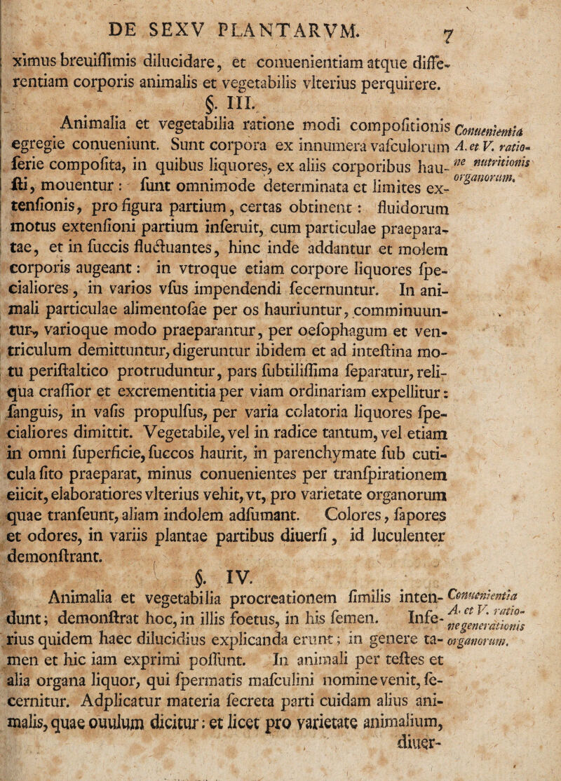 DE SEXV PLANTARVM. 7 : xlmus breuiffimis dilucidare, et conuenieiltiam atque difTe- i rentiam corporis animalis et vegetabilis vlterius perquirere. §• III.. Animalia et vegetabilia ratione modi compofitionis Comenkntla egregie conueniunt. Sunt corpora ex innumera vafculorum A. et V. ratio- ferie compofita, in quibus liquores, ex aliis corporibus hau-m mtr,tion,s \ fti , mouentur : funt omnimode determinata et limites ex- or&anmim* tenfionis, pro figura partium, certas obtinent: fluidorum motus extenfioni partium inferuit, cum particulae praepara-* tae, et in fuccis fluctuantes, hinc inde addantur et molem corporis augeant: in vtroque etiam corpore liquores fpe- cialiores, in varios vfus impendendi fecernuntun In ani¬ mali particulae alimentofae per os hauriuntur, comminuun¬ tur^ varioque modo praeparantur, per qefophagum et ven¬ triculum demittuntur, digeruntur ibidem et ad inteftina mo¬ tu periftaltico protruduntur, pars fubtiliflima feparatur, reli¬ qua craflior et excrementitia per viam ordinariam expellitur: fanguis, in vafis propulfus, per varia colatoria liquores fpe- cialiores dimittit. Vegetabile, vel in radice tantum, vel etiam in omni fuperficie, fuccos haurit, in parenchymate fub cuti¬ cula fito praeparat, minus conuenientes per tranfpirationem eiicit, elaboratiores vlterius vehit, vt, pro varietate organorum quae tranfeunt,aliam indolem adfumant. Colores, fapores ‘s et odores, in variis plantae partibus diuerfi, id luculenter demonftrant. $. iy. Animalia et vegetabilia procreationem fimilis inten- Cenmmmth dunt; demonftrat hoc, in illis foetus, in his femen. Infe- rius quidem haec dilucidius explicanda erunt; in genere ta- organorum. men et hic iam exprimi poflimt. In animali per teftes et alia organa liquor, qui Ipermatis mafcuJini nomine venit, fe- cernitur. Adplicatur materia fecreta parti cuidam alius ani¬ malis, quae ouulum dicitur; et licet pro varietate animalium, r; \ diu#- 1