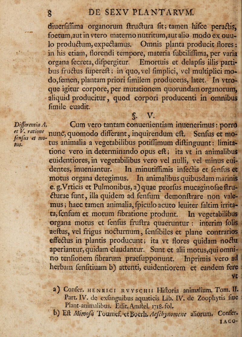 diuerfiffima organorum ftrudura fit; tamen hifce peradis, foetum3aut in vtero materno nutritum,aut alio modoexouu- lo produdum, expedamus. Omnis planta producit flores: in his etiam, florendi tempore, materia fubtiliflima, per varia organa fecreca, difpergitur. Emortuis et delapfis illis parti¬ bus frudus fupereft; in quo, vel fimplici, vel multiplici mo¬ do,femen, plantam priori fimilem producens, latet. In vtro- que igitur corpore, per mutationem quorundam organorum, aliquid producitur, quod corpori producenti in omnibus fimile euadit S- V. JDifferentia A, et V. ratione fenfus et tno- tus. Cum vero tantam conuenientiam inuenerimus: porro nunc;quomodo differant, inquirendum eft. Senius et mo¬ tus animalia a vegetabilibus potiflimum diftinguunt: limita¬ tione vero in determinando opus eft; ita vt in animalibus euidentiores, in vegetabilibus vero vel nulli, vel minus eui- dentes, inueniantur. In minutiflimis infedis et fenfus et motus organa detegimus. In animalibus quibusdam marinis e. g.Vrticis et Pulmonibus, a) quae prorfus mucaginofae ftru- durae funt, illa quidem ad fenfum demonftrare non vale¬ mus; haec tamen animalia, fpiculo acuto leuiter faltim irrita¬ ta, fenfum et motum fibratione produnt. In vegetabilibus organa motus et fenfus fruftra quaeruntur : interim folis aeftu?, vel frigus nodurnum, fenfibiles et plane contrarios effedus in plantis producunt; ita vt flores quidam nodu aperiantur, quidam claudantur. Sunt et alii motus,qui omni¬ no tenfionem fibrarum praefupponunt. Inprimis vero ad herbam fenfitiuam b) attenti, euidentiorem et eandem fere vt a) Confer, henrici rvvschii Hifforia animalium. Tom. II. Part. IV. de exfanguibus aquaticis Lib. IV. de Zoophytis fiue Plant-animalibus. Edit. Amitel. 1718. fol. b) Efl Mmofa Tournef. et Beerh* Aefcbynomene aliorum# Confer.  ' IACO-