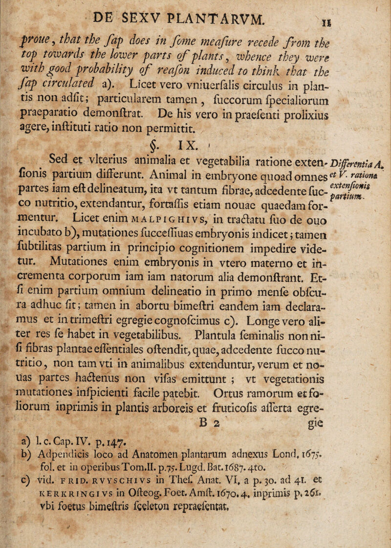 prone , that the fap does in fome meafuve recede from the top towards the lower parts of piants y whence they were mthgood probability of reafon induced to think that the fap arculated a). Licet vero vniuerfalis circulus in plan¬ tis non adiit; particularem tamen , fuccorum Ipecialiorum praeparatio demonftrat. De his vero inpraefenti prolixius agere, inftituti ratio non permittit. §• !X. • Sed et vlterius animalia et vegetabilia ratione exten'DifferentiaA* fionis partium differunt. Animal in embryone quoad omnes ** ^ partes iam eft delineatum, ita vt tantum fibrae, adcedente fuc- co nutritio, extendantur, fortaffis etiam nouae quaedam for- * nientur. Licet enim malpighivs, in tradhtu fixo de quo incubato b), mutationes fuccefiluas embryonis indicet; tamen fubtilitas partium in principio cognitionem impedire vide« tur. Mutationes enim embryonis in vtero materno et in¬ crementa corporum iam iam natorum alia demonftrant. Et- fi enim partium omnium delineatio in primo menfe obfcu- ra adhuc fit; tamen in abortu bimeftri eandem iam declara¬ mus et in trimeftri egregie cognofcimus c). Longe vero ali¬ ter res fe habet in vegetabilibus. Plantula feminalis nonni- fi fibras plantae eflentiales offendit, quae, adcedente fucconu- ' tritio, non tam vti in animalibus extenduntur, verum et no¬ tias partes ha&enus non vifas emittunt ; vt vegetationis mutationes infpicienti facile patebit. Ortus ramorum et fo¬ liorum inprimis in plantis arboreis et fruticofis afferta egre- B 2 gie a) Lc.Cap. IV. p*i47. b) Adpendicis loco ad Anatomen plantarum adnexus Lond, 1675. fol. et in 0peribusT0m.II. p.75. Lugd. Bat. 1687. qto. ’> c) vid. frid. rvvschivs in Thefi Anat. Vf a p. 30. ad 41. et kerkringivs in Ofteog.Foet.Amft. 11570.4. inprimis p,261° vbi foetus bimeftris feeleton repraefentat»