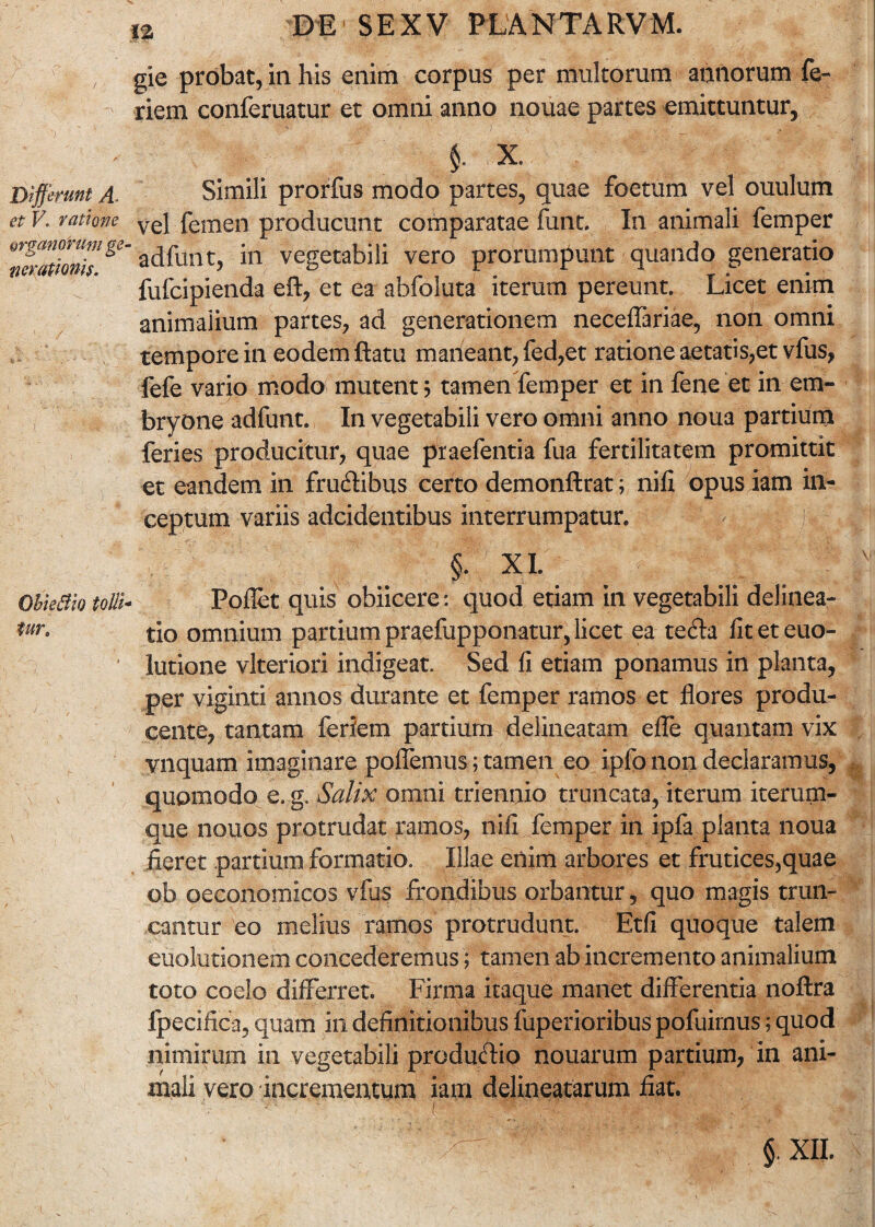 Differunt A. et V. ratione organorum ge ner (itionis. ObieBio tolli■ fur. n DE SEXV PLANTARVM. gie probat, in his enim corpus per multorum annorum fe- riem conferuatur et omni anno nouae partes emittuntur. Simili prorfus modo partes, quae foetum vel ouulum vel femen producunt comparatae funt. In animali femper adfunt, in vegetabili vero prorumpunt quando generatio fufcipienda eft, et ea abfoluta iterum pereunt. Licet enim animalium partes, ad generationem neceflariae, non omni tempore in eodem ftatu maneant, fed,et ratione aetatis,et vfus, fefe vario modo mutent; tamen femper et in fene et in em¬ bryone adfunt. In vegetabili vero omni anno noua partium feries producitur, quae praefentia fua fertilitatem promittit et eandem in frudibus certo demonftrat; nili opus iam in¬ ceptum variis adcidentibus interrumpatur. XI. jv Pollet quis obiicere: quod etiam in vegetabili delinea¬ tio omnium partium praefupponatur, licet ea teda liteteuo- lutione vlteriori indigeat. Sed II etiam ponamus in planta, per viginti annos durante et femper ramos et flores produ¬ cente, tantam ferlem partium delinearam efle quantam vix vnquam imaginare pollemus; tamen eo ipfo non declaramus, quomodo e. g. Salix omni triennio truncata, iterum iterum- que nonos protrudat ramos, nili femper in ipfa planta noua fieret partium formatio. Illae enim arbores et frutices,quae ob oeconomicos vius frondibus orbantur, quo magis trun¬ cantur eo melius ramos protrudunt. Etfi quoque talem euolutionem concederemus; tamen ab incremento animalium toto coelo differret. Firma itaque manet differentia nollra fpecifica, quam in definitionibus fuperioribus pofuimus; quod nimirum in vegetabili produdio nouarum partium, in ani¬ mali vero incrementum iam delineatarum fiat. ' • ' / Jf r i .