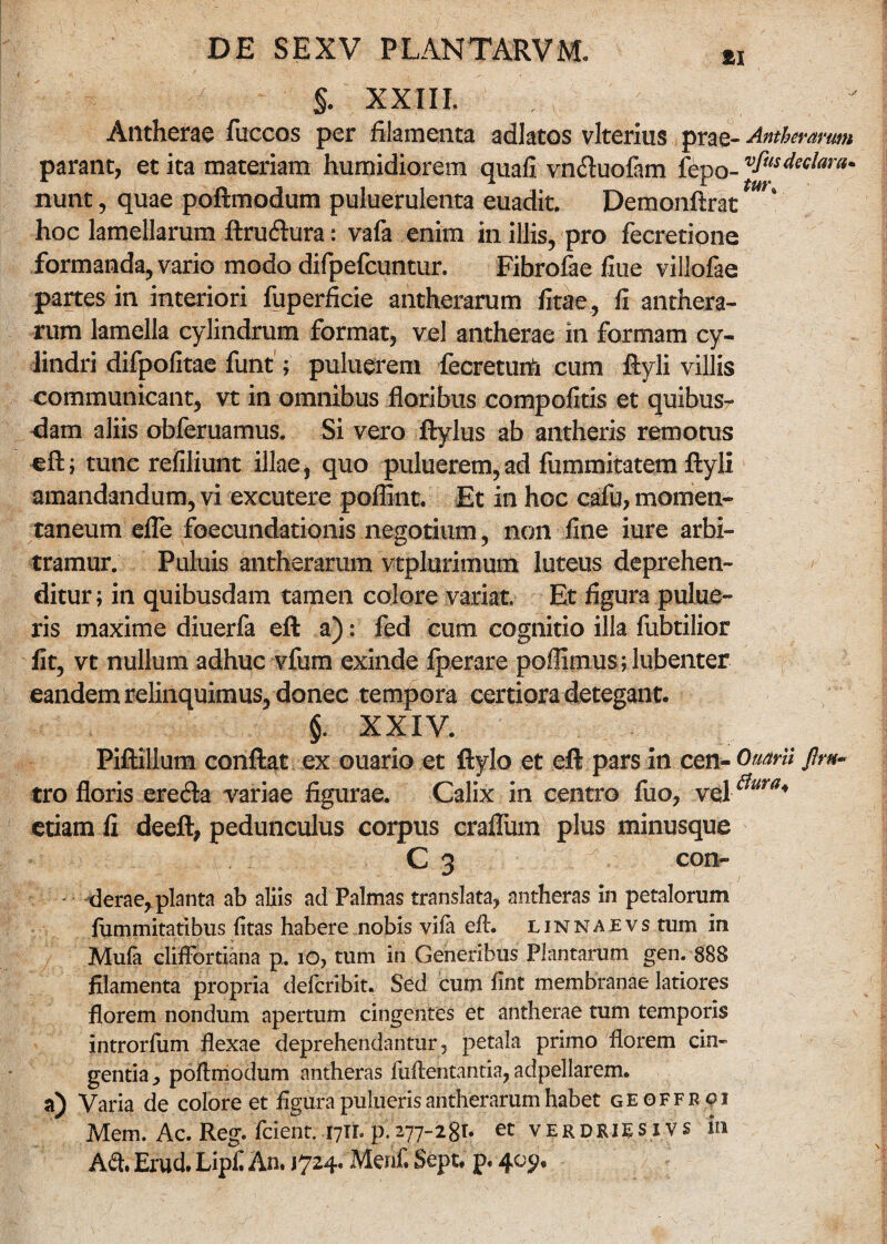  §. XXIII, Antherae fuccos per filamenta adlatos vlterius prae- Antherarum parant, et ita materiam humidiorem quafi vn&uofam fepo- vfusMai'am nunt, quae poftmodum puluerulenta euadit. Demonftrat m\ hoc lamellarum ftruftura: vafa enim in illis, pro fecretione formanda, vario modo difpefcuntur. Fibrofae flue villofae partes in interiori fuperficie antherarum fitae , fi anthera- rum lamella cylindrum format, vel antherae in formam cy¬ lindri difpofitae funt; puluerem fecreturti cum ftyli villis communicant, vt in omnibus floribus compofitis et quibus¬ dam aliis obferuamus. Si vero ftylus ab antheris remotus eft; tune refiliunt illae, quo puluerem,ad fummitatem ftyli amandandum, vi excutere poflint. Et in hoc cafu, momen¬ taneum efle foecundationis negotium, non fine iure arbi¬ tramur. Puluis antherarum vtplurimum luteus deprehen¬ ditur; in quibusdam tamen colore variat. Et figura pulue- ris maxime diuerfa eft a): fed cum cognitio illa fubtilior fit, vt nullum adhuc vfum exinde fperare poflimus; lubenter eandem relinquimus, donec tempora certiora detegant. §. XXIV. Piftillum conflat ex ©uario et ftylo et eft pars in cen- Omni tro floris eretfta variae figurae. Calix in centro fuo, etiam fi deeft, pedunculus corpus craflum plus minusque C 3 con- derae, planta ab aliis ad Palmas translata, antheras in petalorum fummitatibus fitas habere nobis viia efi. linnaevs tum in Mufa clifFordana p. 10, tum in Generibus Plantarum gen. 888 filamenta propria delcribit. Sed cum fint membranae latiores florem nondum apertum cingentes et antherae tum temporis introrfum flexae deprehendantur, petala primo florem cin¬ gentia , poflmodum antheras fuftentantia, adpellarem. a) Varia de colore et figura pulueris antherarum habet geoffroi Mem. Ac. Reg. fcient. 17IL p.277-28t* et verdriesivs in A&. Erud. Lipfi An. 1724. Menf. Sept. p. 4c>