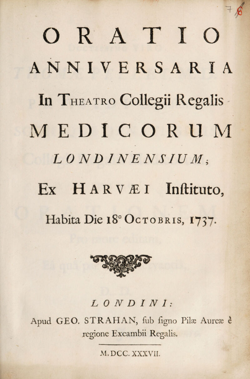 ORATIO ANNIVERSARIA In Theatro Collegii Regalis MEDICOR 11 M LONDINENSIUM; Ex Har V MI Inftituto. Habita Die i8° Octobris, 1737. L 0 N D I N 1: Apud GEO. STRAHAN, fub figno Piis Aurese e regione Excambii Regalis. M.DCC. XXXVII.