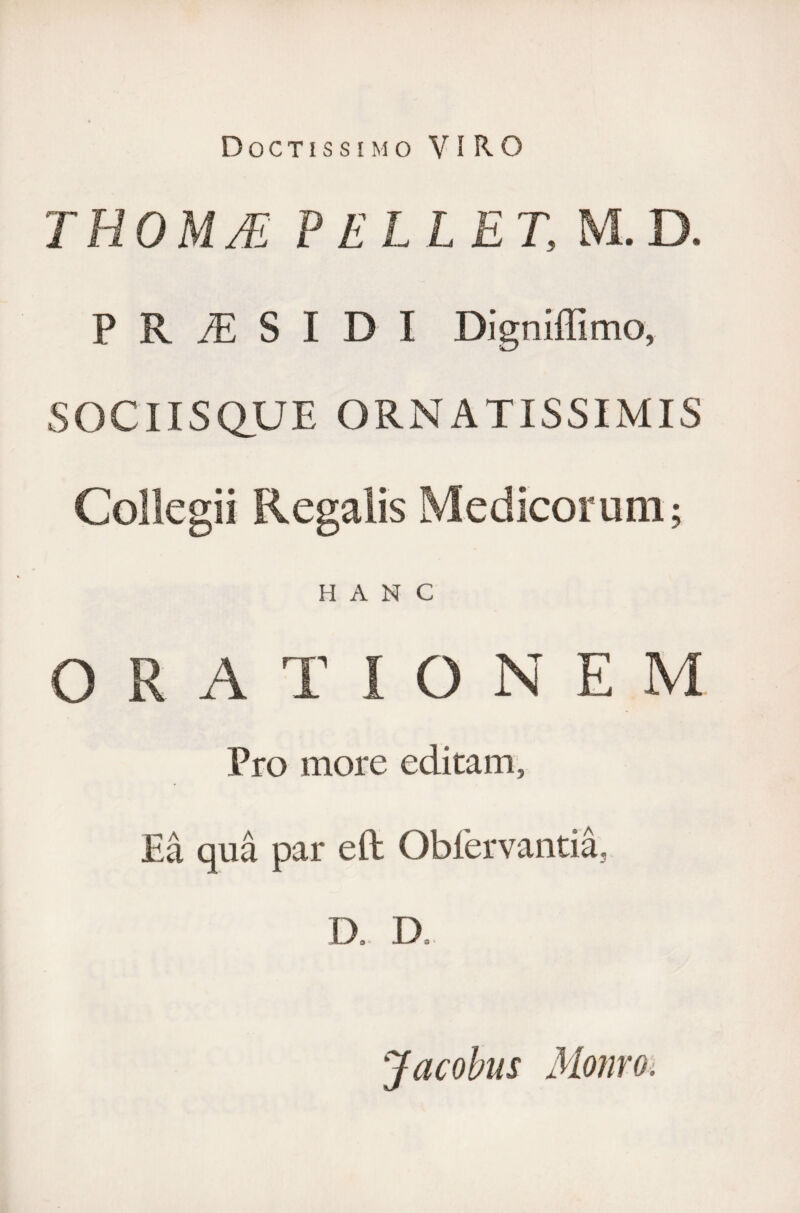 Doctissimo VIRO T ROM JE PELLE T, M. D. P R /E S I D I Digniffimo, SOCIISQUE ORNATISSIMIS Collegii Regalis Medicorum; HANC ORATIONEM Pro more editam, Ea qua par eft Oblervantia, D.. D. Jacobus Monro.