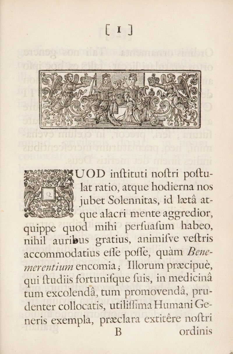 UOD inftituti noftri poftu- lat ratio, atque hodierna nos jubet Solennitas, id laeta at¬ que alacri mente aggredior, quippe quod mihi perluaium habeo, nihil auribus gratius, animifve veftris accommodatius eile polle, quam Benc- merentium encomia; Illorum praecipue, qui (ludiis fortunilque fu is, in medicina tum excolenda, tum promovenda, pru¬ denter collocatis, utilillmia Humani Ge¬ neris exempla, praeclara extitere noftri B ordinis