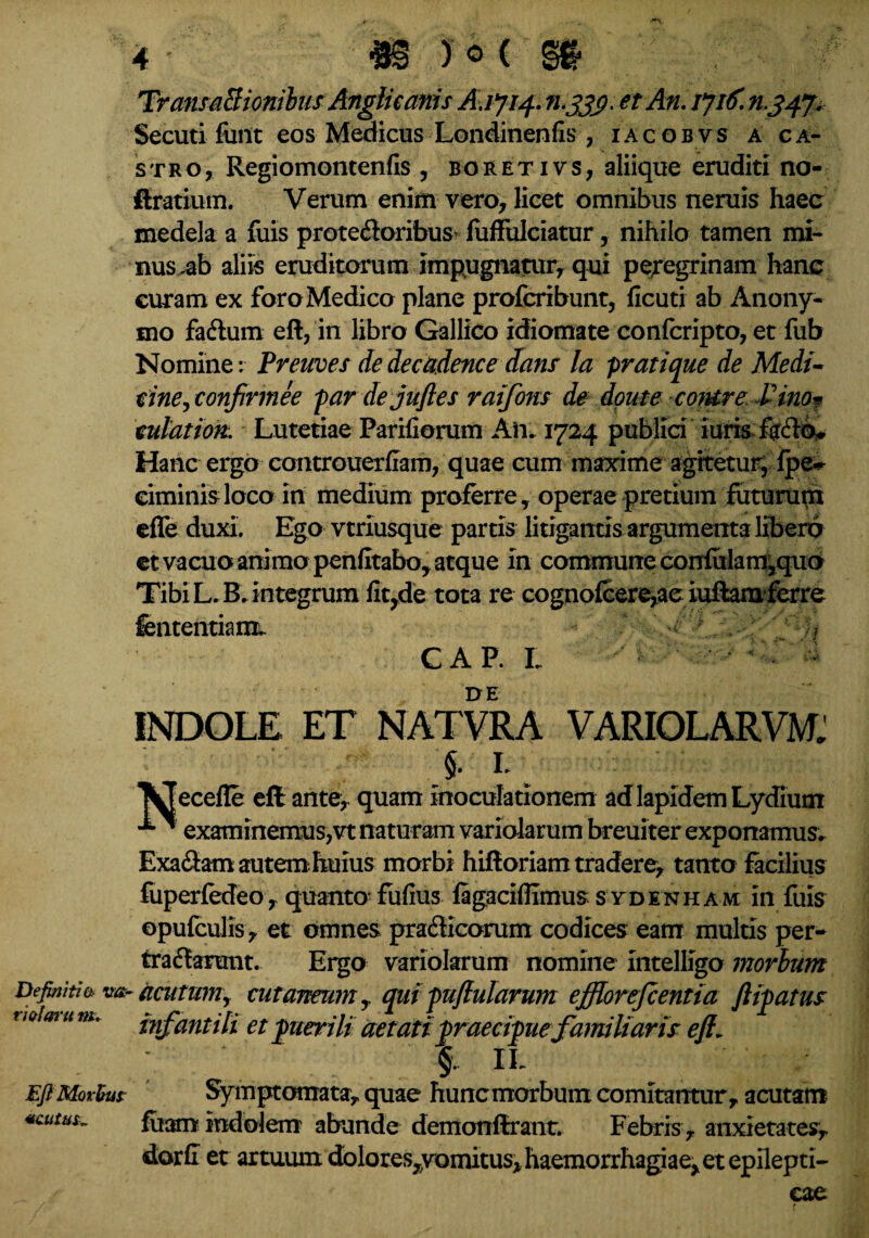 TransaSionilus Anglicanis etAn.ijif. mjjp Secuti fimt eos Medicus Londinenfis , iacobvs a ca¬ stro, Regiomontenfis , boretivs, aliique eruditi no- ftratium. Verum enim vero, licet omnibus neruis haec medela a fuis proteftoribus luffulciatur, nihilo tamen mi¬ nus,ab aliis eruditorum impugnatur, qui peregrinam hanc curam ex foro Medico plane profcribunt, ficuti ab Anony- mo fa&um eft, in libro Gallico idiomate confcripto, et fub Nomine: Preuves de deca.dence dans la pratique de Medi- cine^confirmee par de jufies raifom de doute cotere Vino* culat ion. Lutetiae Pariliorum Aii. 1724 publici iuris Hanc ergo controuerliam, quae cum maxime agitetur, fpe~ eiminisloco in medium proferre, operae pretium futurum effe duxi. Ego vtriusque partis litigantis argumenta libero et vacuo animo penfitabo, atque in commune confulam,quo Tibi L. B. integrum litrde tota re cognofcere,ae iuftam ferre fententiam. ^ ' . / / ? GAP. L • * DE INDOLE ET NATVRA VARIOLARVM: §. L ecefle eft ante, quam inoculationem ad lapidem Lydium ^ examinemus,vt naturam variolarum breuiter exponamus. Exa&am autem huius morbi hiftoriam tradere, tanto facilius fuperfedeo, quanto- fulius fagacilfimus stdenham in fuis ©pufculis, et omnes prafticorum codices eam multis per¬ tractarunt. Ergo variolarum nomine intelligo morbum Definiti & v&-acutum, cutaneum y quipuftularum ejfftorejcentia ftipatus t wim u m. infantili et puerili aetati praecipue familiaris eft- §. IL Eft Morbus: Symptomata, quae huncmorbum comitantur, acutam *cu£us~ fiiam indolem abunde demonftrant. Febris , anxietates, dorC et artuum dblores^vomitus, haemorrhagiae, et epilepti¬ cae