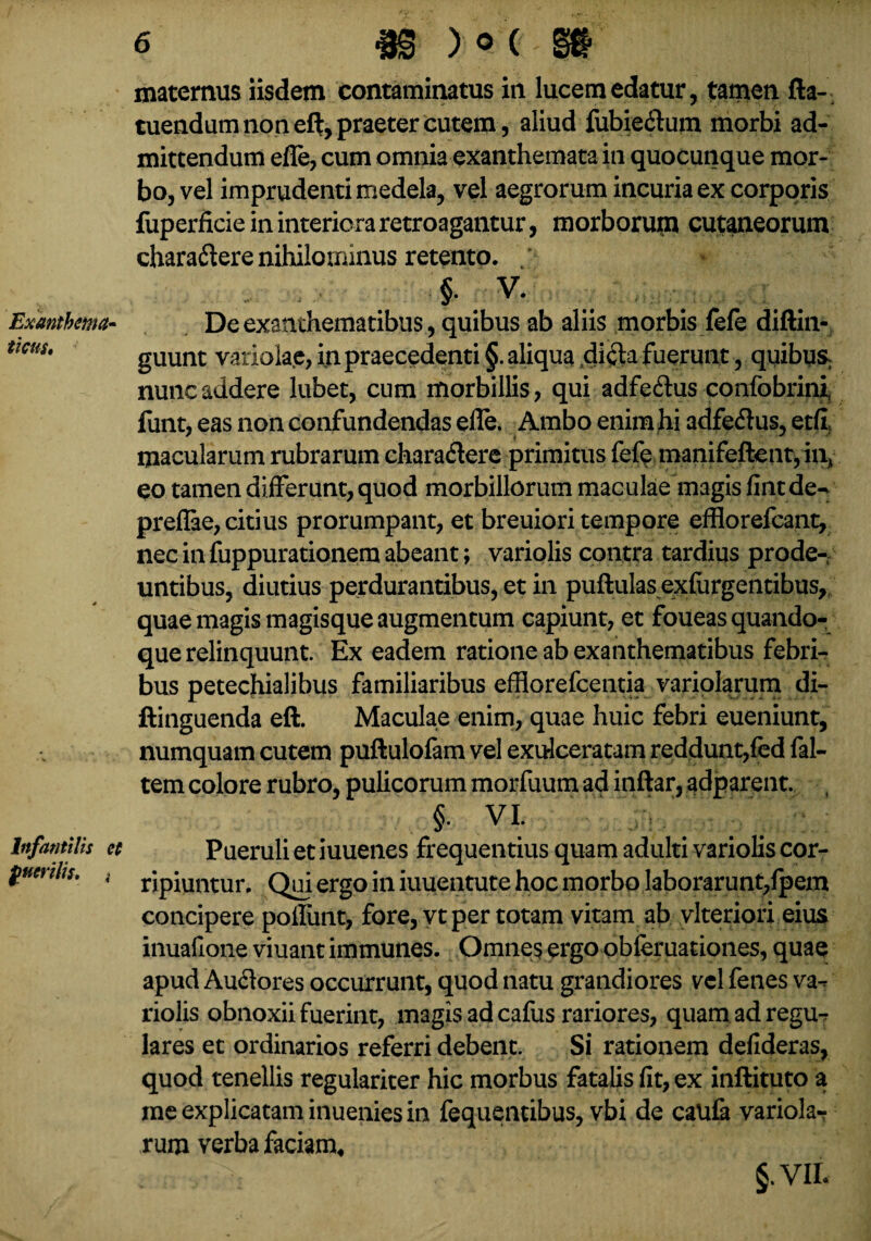 Exanthema¬ ticus, Infantilis et fuerilis. i 6 «S )oC »' maternus iisdem contaminatus in lucem edatur, tamen fta- tuendum non eft, praeter cutem, aliud fubie&um morbi ad¬ mittendum effe, cum omnia exanthemata in quocunque mor¬ bo, vel imprudenti medela, vel aegrorum incuria ex corporis fuperficie in interiora retroagantur, morborum cutaneorum charadere nihilominus retento. / ' V' De exanthematibus , quibus ab aliis morbis fele diftin- guunt variolae, in praecedenti §. aliqua di<fta fuerunt , quibuSh nunc addere lubet, cum morbillis, qui adfedus confobrini, funt, eas non confundendas effe. Ambo enim hi adfe&us, etfi, macularum rubrarum ehara&ere primitus fefe manifeftent,inA eo tamen differunt, quod morbillorum maculae magis fint de- preflae, citius prorumpant, et breuiori tempore efflorefcant, nec in fuppurationem abeant; variolis contra tardius prode¬ untibus, diutius perdurantibus, et in puftulas exfiirgentibus, quae magis magisque augmentum capiunt, et foueas quando¬ que relinquunt. Ex eadem ratione ab exanthematibus febri¬ bus petechialibus familiaribus effiorefcentia variolarum di- ftinguenda eft. Maculae enim, quae huic febri eueniunt, numquam cutem puftulofam vel exulceratam reddunt,fed fal- tem colore rubro, pulicorum morfuum ad inftar, adparent. §• VI. Pueruli et iuuenes frequentius quam adulti variolis cor¬ ripiuntur. Qui ergo in iuuentute hoc morbo laborarunt,lpem concipere poffunt, fore, vt per totam vitam ab vlteriori eius inuafioneviuantimmunes. Omnes ergo obferuationes, quae apud Auftores occurrunt, quod natu grandiores vel fenes va^ riolis obnoxii fuerint, magis ad cafus rariores, quam adregu-r lares et ordinarios referri debent. Si rationem defideras, quod tenellis regulariter hic morbus fatalis fit, ex inftituto a me explicatam inuenies in fequentibus, vbi de caufa variola¬ rum verba faciam, *n ^ §. VII«