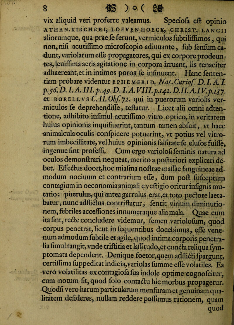 vix aliquid veri proferre valeamus. Speciola eft opinio ATHAN.KIRCHERI,,LOEVENHOECK, CHRIST. LANGII aliorumque, qua prae le ferunt, vermiculos fubtiliffimos, qui non,nili acutiflimo microfcopio adiuuante, fub fenfum ca¬ dunt, variolarum efle propagatores, qui ex corpore prodeun¬ tes, leuiflima aeris agitatione in corpora irruant, iis tenaciter adhaereant,et in intimos poros fe infinuent. Hancfenten- tiam probare videntur ephemerid. Nat.Curiof. D.I. A.I. D. I. A. III. p. 49. D. I. A. VIII.p.142. D.II. A.IV.p.igj. et b o r e l l v s C.II. Obf. 72. qui in puerorum variolis ver¬ miculos fe deprehendifle, teftatur. Licet alii omni adten- tione, adhibito infiniul acutiflimo vitro optico, in veritatem huius opinionis inquifluerint,tantum tamen abfuit, vt haec animalcula oculis confpicere potuerint, vt potius vel vitro¬ rum imbecillitate, vel huius opinionis falfitatefe elufosfuifle, ingenue fint profefli. Cum ergo variolofi feminis natura ad oculos demonftrari nequeat, merito a pofteriori explicari de¬ bet. EfFedus docet,hoc miafma noftrae maflae fanguineae ad¬ modum nociuum et contrarium efle, dum poft fufceptum contagium in oeconomia animali e veftigio oriturinfignis mu¬ tatio ; puerulus, qui antea garrulus erat,et toto pedore laeta¬ batur, nunc adflidus contriftatur, fentit virium diminutio- j nem, febriles accefliones innumeraque alia mala. Quae cum ita fint, rede concludere videmur, femen variolofum, quod corpus penetrat, ficut infequentibus docebimus, efle vene¬ num admodum fubtile et agile, quod intima corporis penetra¬ lia fimul tangit, vnde triftitia et laflitudo,et eunda reliqua fym- ■ ptomata dependent. Denique foetor,quem adflidi fpargunr, certiflima fuppeditat indicia,variolas fumme efle volatiles. Ea vero volatilitas ex contagiofafua indole optime cognofcitur, cum notum fit, quod folo contadu hic morbus propagetur. Quodfi vero harum particularum menfuram et genuinam qua¬ litatem deiideres, nullam reddere pofliimus rationem, quam quod