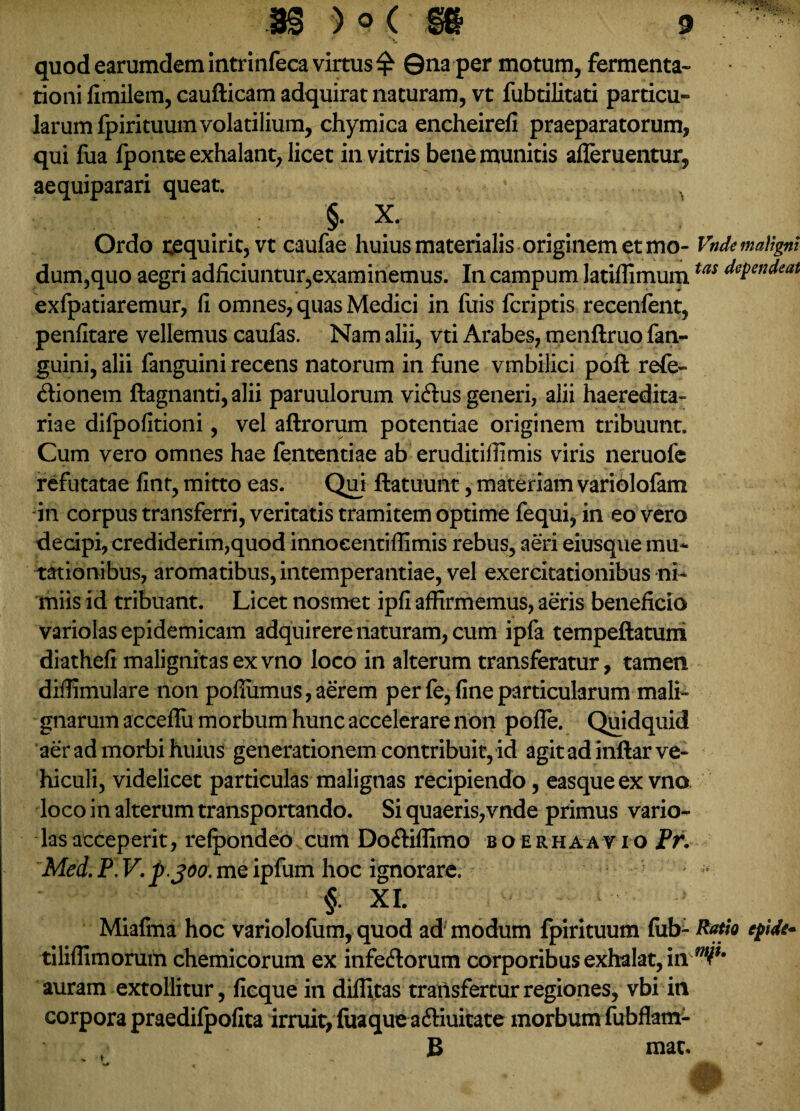 quod earumdem intrinfeca virtus £ ©na per motum, fermenta» tioni fimilem, caufticam adquirat naturam, vt fubtilitati particu» larum fpirituum volatilium, chymica encheirefi praeparatorum, qui fua fponte exhalant, licet in vitris bene munitis afleruentur, aequiparari queat. ^ M/: I ' : §• X. Ordo requirit, vt caufae huius materialis originem et mo- VndemaVtgnl dum,quo aegri adficiuntur,examinemus. In campum latiffimumtas dePendeat exfpatiaremur, fi omnes, quas Medici in fuis fcriptis recenlent, penfitare vellemus caufas. Nam alii, vti Arabes, menftruo fan- guini, alii fanguini recens natorum in fune vmbilici poft refe» dionem ftagnanti, alii paruulorum vicftus generi, alii haeredita- riae dilpofitioni, vel aftrorum potentiae originem tribuunt. Cum vero omnes hae fententiae ab eruditiffimis viris neruofe refutatae fint, mitto eas. Qui ftatuunt, materiam variolofam in corpus transferri, veritatis tramitem optime fequi, in eo vero decipi, crediderim, quod innoeentifiimis rebus, aeri eiusque mu¬ tationibus, aromatibus, intemperantiae, vel exercitationibus ni¬ miis id tribuant. Licet nosmet ipfi affirmemus, aeris beneficio variolas epidemicam adquirere naturam, cum ipfa tempeftatuni diatheli malignitas ex vno loco in alterum transferatur, tamen diffimulare non pofliimus, aerem per fe, fine particularum mali¬ gnarum acceflii morbum hunc accelerare non pofle. Quidquid aer ad morbi huius generationem contribuit, id agit ad inftar ve¬ hiculi, videlicet particulas malignas recipiendo, easqueex vno loco in alterum transportando. Si quaeris,vnde primus vario¬ las acceperit, refpondeo cum Do&iffimo boerhaavio Pr. Mei P, V.p.300. me ipfum hoc ignorare. §. XI. Miafma hoc variolofum, quod ad modum fpirituum fub- Ratio e fide- tiliffimorum chemicorum ex infeftorum corporibus exhalat, iivW' auram extollitur, fieque in diffitas transfertur regiones, vbi in corpora praedifpofita irruit, fuaqueaifiuitate morbum fubflam- B mac. t