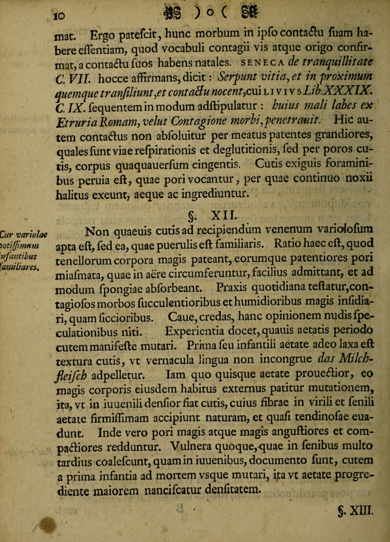 Car variolae iQtifJimmn 'nfantibus familiares. IO i )6( gft mat. Ergo patefcit, hunc morbum in ipfo contaflu fuam ha¬ bere eflentiam, quod vocabuli contagii vis atque origo confir¬ mat, a contactu fuos habens natales, seneca de tranquillitate C. VII. hocce affirmans, dicit: Serpunt vitia, et in proximum quemque tranjiliunt,et contaBu nocent, cui l i v i v s LibXXXlX. C. IX. fequentem in modum adftipulatur : huius mali labes ex Etruria Romam, velut Contagione morbi, fenetrauit. Hic au¬ tem conta&us non abfoluitur per meatus patentes grandiores, quales fiint viae relpirationis et deglutitionis, fed per poros cu¬ tis, corpus quaquauerfum cingentis. Cutis exiguis foramini¬ bus peruia eft, quae pori vocantur, per quae continuo noxii halitus exeunt, aeque ac ingrediuntur. §. XII. Non quaeuis cutis ad recipiendum venenum varioiofum apta eft, fed ea, quae puerulis eft familiaris. Ratio haec eft, quod tenellorum corpora magis pateant, eorumque patentiores pori miafmata, quae in aere circumferuntur, facilius admittant* et ad modum fpongiae abforbeant. Praxis quotidiana teftatur,con- tagiofos morbos fucculentioribus et humidioribus magis infidia- ri, quam ficcioribus. Caue, credas, hanc opinionem nudis Ipe- culationibus niti. Experientia docet, quauis aetatis periodo cutem manifefte mutari. Prima feu infantili aetate adeo laxa eft textura cutis, vt vernacula lingua non incongrue das Milch- fieifch adpelletur. Iam quo quisque aetate proue&ior, eo magis corporis eiusdem habitus externus patitur mutationem, ita, vt in iuuenili denfior fiat cutis, cuius fibrae in virili et fenili aetate firmiffimam accipiunt naturam, et quafi tendinofae eua- dunt. Inde vero pori magis atque magis anguftiores et com¬ pariores redduntur. Vulnera quoque,-quae in fenibus multo tardius coalefcunt, quam in iuuenibus, documento funt, cutem a prima infantia ad mortem vsque mutari, ifta vt aetate progre- diente maiorem nancifcatur denfitatem. $. XIII.