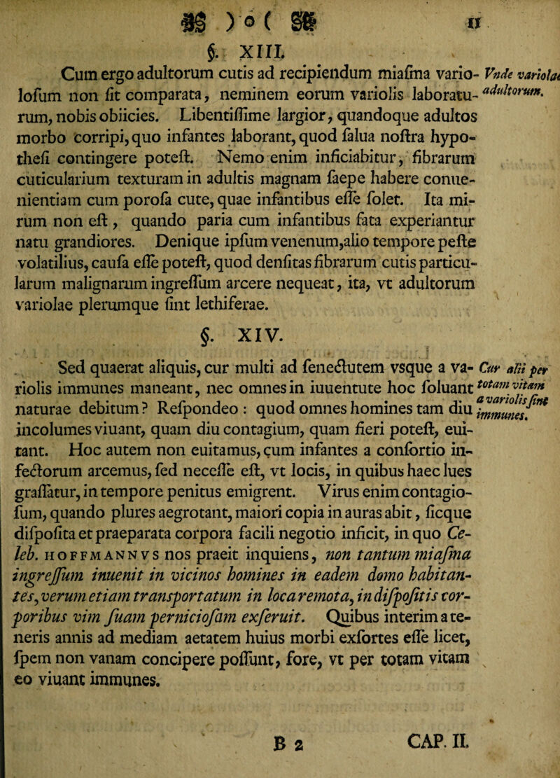 ) 0( a §. XIII. ~ Cum ergo adultorum cutis ad recipiendum miafma vario- Vnde varloUt lofum non fit comparata , neminem eorum variolis laboratu- “Altorum. rum, nobis obiicies. Libentifiime largior, quandoque adultos morbo corripi, quo infantes laborant, quod falua noftra hypo- thefi contingere poteft. Nemo enim inficiabitur, fibrarum cuticularium texturam in adultis magnam faepe habere conue- nientiam cum porola cute, quae infantibus efie folet. Ita mi¬ rum non eft , quando paria cum infantibus fata experiantur natu grandiores. Denique ipfum venenum,alio tempore pefte volatilius, caufa efie poteft, quod denfitas fibrarum cutis particu¬ larum malignarumingreflum arcere nequeat, ita, vt adultorum variolae plerumque fint lethiferae. §. XIV. Sed quaerat aliquis, cur multi ad fene&utem vsque a va- Cur alii per riolis immunes maneant, nec omnes in iuuentute hoc foluanttotam ***** naturae debitum? Refpondeo : quod omnes homines tam diu i^Zunes. incolumes viuant, quam diu contagium, quam fieri poteft, eui- tant. Hoc autem non euitamus,cum infantes a conlbrtio in¬ ferorum arcemus, fed necefte eft, vt locis, in quibus haec lues graflatur, in tempore penitus emigrent. Virus enim contagio- fum, quando plures aegrotant, maiori copia in auras abit, ficque difpofita et praeparata corpora facili negotio inficit, in quo Ce- leb. hoffmannvs nos praeit inquiens, non tantum miafma ingrejfum inuenit in vicinos homines in eadem domo habitan¬ tes,verum etiam transportatum in loca remota, in difpofitis cor¬ poribus vim fuam perniciofam exferuit. Quibus interim a te¬ neris annis ad mediam aetatem huius morbi exfortes efie licet, fpem non vanam concipere poffunt, fore, vt per totam vitam v eo viuant immunes.