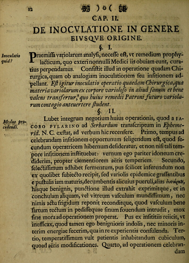 Inoculatio quid? Modus pro cedendi. CAP. II. DE INOCVLATIONE IN GENERE BIVSQVE ORIGINE. §. I. Praemifla varidarum analyfi, necefle eft, vt remedium prophy- ladicum,quo exteri nonnulli Medici iis obuiam eunt, cura¬ tius perpendamus. Confiftit illud in operatione quadam Chi¬ rurgica, quam ob analogiam inoculationem feu infitionem ad- pellant. Eft igitur inoculatio operatio quae da m Chirurgica,qu a materia variolarum ex corpore variolqfo in aliud fanum et bene valens transfertur] quo huius remedii Patroni futuro variola- rum contagio anteuertere /ludent. § n.. Lubet integrum negotium huius operationis, quod a ia- cobo PYLARiNoad Serhardum transfcriptum in Epheme- rid. N. C. exftat, ad verbum hic recenfere. Primo, tempus ad celebrandam infitionem opportunum feligendum eft, quod fe¬ cundum operatricem hibernum defideratur, et non nifi tali tem¬ pore infitionem inftituebat: vernum ego pariter idoneum cre¬ diderim, propter clementiorem aeris temperiem. Secundo, fele&iffimum adhibet fermentum, pus fcilicet inferendum non ex quolibet fubie<fto recipit, fed variolis epidemice graffantibus e puftulis iam maturis,decumbentis alicuius pueruli,alias Ivcroc^to, hisque benignis, pun&ione illud extrahit exprimitque, et in conchulam aliquam, vel vitreum vafculum mundiffimum, nec nimis atftu frigidum reponit reconditque, quod vafculum bene fartum teftum in pediflequae finum fouendum intrudit, mox fine mora ad operationem properat. Pus ex infititiis reiicit, vt inefficax,quod tamen ego benignioris indolis, nec minoris in- terim energiae fecerim, qua in re experientia confidenda. Ter- tio, temperatiffimum vult patientis inhabitandum cubiculum, quoad aeris modificationes. Quarto, ad operationem celebran- ‘  ; ' dam