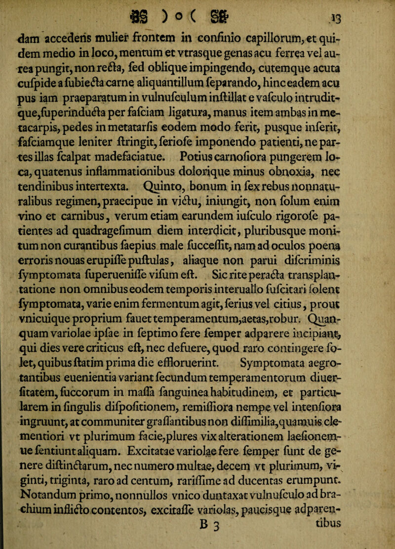 dam accederis mulier frontem in confinio capillorum, et qui¬ dem medio in loco, mentum et vtrasque genas acu ferrea vel au¬ rea pungit, non refla, fed oblique impingendo, cutemque acuta cufpide afubiefta carne aliquantillum feparando, hinc eadem acu pus iam praeparatum in vulnufculum inftillat e vafculo intrudit- que,fuperindufla per fafciam ligatura, manus item ambas in me¬ tacarpis, pedes inmetatarfis eodem modo ferit, pusque inferit, fafciamque leniter ftringit, feriofe imponendo patienti, ne par¬ tes illas fcalpat madefaciatue. Potius carnoliora pungerem lo¬ ca, quatenus inflammationibus dolorique minus obnoxia, nec tendinibus intertexta. Quinto, bonum in fex rebus nounatu- ralibus regimen, praecipue in vi Au, iniungit, non folum enim vino et carnibus, verum etiam earundem iufculo rigorofe pa¬ tientes ad quadragefimum diem interdicit, pluribusque moni¬ tum non curantibus faepius male fucceflit, nam ad oculos poena erroris nouaserupiflfepuftulas, aliaque non parui difcriminis fymptomata fuperuenifle vifum eft. Sic rite perafla transplan¬ tatione non omnibus eodem temporis interuallo fufcitari folent fymptomata, varie enim fermentum agit,ferius vel citius, prout vnicuique proprium fauet temperamentum,aetas,robur. Quan- quam variolae ipfae in feptimofere femper adparere incipiant, qui dies vere criticus eft, nec defuere, quod raro contingere fo- let, quibus ftatim prima die effloruerint. Symptomata aegro¬ tantibus euenientia variant fecundum temperamentorum diuer- fitatem, fuccorum in mafla fanguinea habitudinem, et particu¬ larem in lingulis dilpofitionem, remiffiora nempe vel intenliora ingruunt, at communiter graffantibus non diflimilia,quamuk cie» mentiori vt plurimum facie,plures vixalterationem laefionem- uefentiunt aliquam. Excitatae variolae fere femper funt de ge¬ nere diftinflarum, nec numero multae, decem vt plurimum, vi- ginti, triginta, raro ad centum, rarifflme ad ducentas erumpunt. Notandum primo, nonnullos vnico duntaxat vulnufculo ad bra¬ chium infliflo contentos, excitafle variolas, paucisque adparen- B 3 tibus